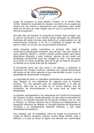 Luego de inaugurar la Expo Boletín Turístico en el World Trade
Center, destacó la necesidad de rescatar ese barrio de la ciudad que
cuenta con una historia y arquitectura muy importante, para ―dejar
atrás los 50 años de mala imagen que se tuvo al convertirse en un
sitio de prostitución‖.

Se trata, dijo, de impulsar un proyecto de rescate ―bien armado‖, por
lo cual se convocará a una reunión donde participen las diferentes
instancias del sector privado, para determinar cuáles pueden ser las
intervenciones turísticas, a fin de ―ir limpiando la imagen de este
barrio y hacer un circuito con sus principales atractivos‖.

Dicho proyecto podría concretarse el próximo año, dada la
insuficiencia presupuestal existente, pero de que ―hay que limpiar la
zona, debemos hacerlo, y existen canales institucionales para darles
alternativas laborales a esas mujeres, algunas de las cuales son
explotadas sexualmente, para que rehagan su vida. Y las que sigan
en el oficio ver cómo ayudarlas, pero de lo que se trata es de que en
La Merced ya no exista este tipo de negocios‖.

El funcionario llamó por otra parte a no politizar y partidizar la
realización del Tianguis Turístico, mediante una rotación democrática
del evento en las cinco regiones en que está dividido el país, y con la
posibilidad de devolvérselo a Acapulco.

La necesidad de hacer un calendario planificado es necesario, porque
este Tianguis es una plataforma de negocios para la industria
turística, ―no una pasarela para los gobernadores o el jefe de
gobierno, dado que no se trata de un evento político, sino de
promoción, de comercialización y de venta dura de todas las
temporadas.

La decisión corresponderá a los integrantes del Comité de Evaluación
del Tianguis Turístico, donde participan con dos votos la Secretaría de
Turismo y la Comisión Nacional de Promoción Turística; con un voto
el Fonatur, la Cámara Nacional de la Industria de Restaurantes, la
Asociación Mexicana de Hoteles, el Consejo Nacional de Empresarios
Turísticos y la Confederación Nacional Turística; y seis votos
procedentes del gobierno.

Hoy, destacó, hay 18 candidatos, entre los cuales se encuentran la
ciudad de México, Acapulco, Cancún, Riviera Maya, Mérida, León y
Vallarta; y lo que se busca es lograr una elección por unanimidad,
 