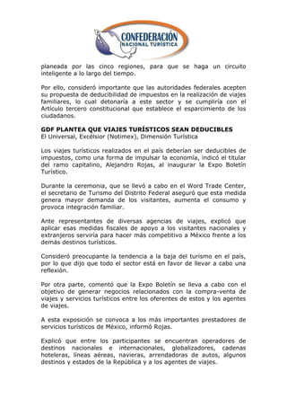planeada por las cinco regiones, para que se haga un circuito
inteligente a lo largo del tiempo.

Por ello, consideró importante que las autoridades federales acepten
su propuesta de deducibilidad de impuestos en la realización de viajes
familiares, lo cual detonaría a este sector y se cumpliría con el
Artículo tercero constitucional que establece el esparcimiento de los
ciudadanos.

GDF PLANTEA QUE VIAJES TURÍSTICOS SEAN DEDUCIBLES
El Universal, Excélsior (Notimex), Dimensión Turística

Los viajes turísticos realizados en el país deberían ser deducibles de
impuestos, como una forma de impulsar la economía, indicó el titular
del ramo capitalino, Alejandro Rojas, al inaugurar la Expo Boletín
Turístico.

Durante la ceremonia, que se llevó a cabo en el Word Trade Center,
el secretario de Turismo del Distrito Federal aseguró que esta medida
genera mayor demanda de los visitantes, aumenta el consumo y
provoca integración familiar.

Ante representantes de diversas agencias de viajes, explicó que
aplicar esas medidas fiscales de apoyo a los visitantes nacionales y
extranjeros serviría para hacer más competitivo a México frente a los
demás destinos turísticos.

Consideró preocupante la tendencia a la baja del turismo en el país,
por lo que dijo que todo el sector está en favor de llevar a cabo una
reflexión.

Por otra parte, comentó que la Expo Boletín se lleva a cabo con el
objetivo de generar negocios relacionados con la compra-venta de
viajes y servicios turísticos entre los oferentes de estos y los agentes
de viajes.

A esta exposición se convoca a los más importantes prestadores de
servicios turísticos de México, informó Rojas.

Explicó que entre los participantes se encuentran operadores de
destinos nacionales e internacionales, globalizadores, cadenas
hoteleras, líneas aéreas, navieras, arrendadoras de autos, algunos
destinos y estados de la República y a los agentes de viajes.
 