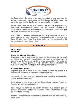 La Expo Boletín Turístico es un evento exclusivo para agencias de
viajes y empresas relacionadas con la industria turística y que hoy
continúan representando el motor fundamental en el sector.

Es el único foro en el que además de realizar negociaciones,
comparten conocimientos acerca de las nuevas tendencias e
innovaciones mediante conferencias y seminarios impartidos por
expertos internacionales en el ramo.

El funcionario capitalino anunció que esta exposición se irá el 2 de
junio a Puebla al Hotel Presidente Intercontinental; el 14 de junio a la
Expo BT León Hotel Fiesta Americana León y en Morelia estará el 31
de agosto en el Hotel Holiday Inn.

                            COLUMNAS

CAPITANES
Reforma

Jorge Hernández Delgado...
El presidente de la Asociación Mexicana de Agencias de Viajes cruzó
un bienio de los más complicados en materia turística tras la
epidemia de Influenza A H1N1, la crisis económica y la caída de
Mexicana. Ahora, su gremio lo reeligió por otros 2 años a la espera de
que pueda impulsar estrategias de mejora para el sector.

Hoteles olor a planta
Digamos que ya le entró a la onda verde y usted no quiere ir a
hoteles que contribuyan a echar a perder el planeta.

La agencia de viajes en línea Travelocity, que encabeza Rodrigo Cobo,
quiere facilitarle las cosas.

Armó el que presume como primer Directorio de Hoteles Verdes en
México, que será presentado hoy.

Éste incluye los nombres de establecimientos que pasaron por un
proceso de auditoría en torno a su uso de tecnologías limpias, manejo
de desechos y reciclaje.

Además, compensación de carbono y conservación de biodiversidad,
entre otras.
 