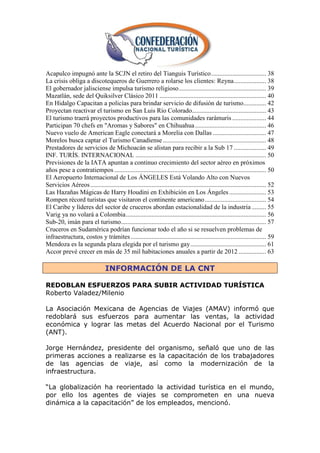 Acapulco impugnó ante la SCJN el retiro del Tianguis Turístico .................................. 38
La crisis obliga a discotequeros de Guerrero a rolarse los clientes: Reyna .................... 38
El gobernador jalisciense impulsa turismo religioso ...................................................... 39
Mazatlán, sede del Quiksilver Clásico 2011 .................................................................. 40
En Hidalgo Capacitan a policías para brindar servicio de difusión de turismo .............. 42
Proyectan reactivar el turismo en San Luis Río Colorado.............................................. 43
El turismo traerá proyectos productivos para las comunidades rarámuris ..................... 44
Participan 70 chefs en "Aromas y Sabores" en Chihuahua ............................................ 46
Nuevo vuelo de American Eagle conectará a Morelia con Dallas ................................. 47
Morelos busca captar el Turismo Canadiense ................................................................ 48
Prestadores de servicios de Michoacán se alistan para recibir a la Sub 17 .................... 49
INF. TURÍS. INTERNACIONAL ................................................................................. 50
Previsiones de la IATA apuntan a continuo crecimiento del sector aéreo en próximos
años pese a contratiempos .............................................................................................. 50
El Aeropuerto Internacional de Los ÁNGELES Está Volando Alto con Nuevos
Servicios Aéreos ............................................................................................................. 52
Las Hazañas Mágicas de Harry Houdini en Exhibición en Los Ángeles ....................... 53
Rompen récord turistas que visitaron el continente americano ...................................... 54
El Caribe y líderes del sector de cruceros abordan estacionalidad de la industria ......... 55
Varig ya no volará a Colombia ....................................................................................... 56
Sub-20, imán para el turismo.......................................................................................... 57
Cruceros en Sudamérica podrían funcionar todo el año si se resuelven problemas de
infraestructura, costos y trámites .................................................................................... 59
Mendoza es la segunda plaza elegida por el turismo gay ............................................... 61
Accor prevé crecer en más de 35 mil habitaciones anuales a partir de 2012 ................. 63

                                 INFORMACIÓN DE LA CNT

REDOBLAN ESFUERZOS PARA SUBIR ACTIVIDAD TURÍSTICA
Roberto Valadez/Milenio

La Asociación Mexicana de Agencias de Viajes (AMAV) informó que
redoblará sus esfuerzos para aumentar las ventas, la actividad
económica y lograr las metas del Acuerdo Nacional por el Turismo
(ANT).

Jorge Hernández, presidente del organismo, señaló que uno de las
primeras acciones a realizarse es la capacitación de los trabajadores
de las agencias de viaje, así como la modernización de la
infraestructura.

―La globalización ha reorientado la actividad turística en el mundo,
por ello los agentes de viajes se comprometen en una nueva
dinámica a la capacitación‖ de los empleados, mencionó.
 