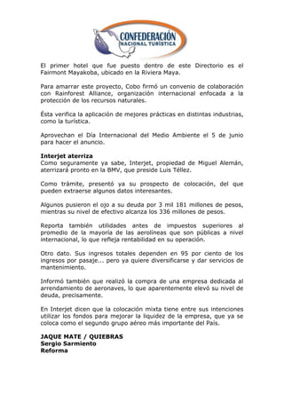 El primer hotel que fue puesto dentro de este Directorio es el
Fairmont Mayakoba, ubicado en la Riviera Maya.

Para amarrar este proyecto, Cobo firmó un convenio de colaboración
con Rainforest Alliance, organización internacional enfocada a la
protección de los recursos naturales.

Ésta verifica la aplicación de mejores prácticas en distintas industrias,
como la turística.

Aprovechan el Día Internacional del Medio Ambiente el 5 de junio
para hacer el anuncio.

Interjet aterriza
Como seguramente ya sabe, Interjet, propiedad de Miguel Alemán,
aterrizará pronto en la BMV, que preside Luis Téllez.

Como trámite, presentó ya su prospecto de colocación, del que
pueden extraerse algunos datos interesantes.

Algunos pusieron el ojo a su deuda por 3 mil 181 millones de pesos,
mientras su nivel de efectivo alcanza los 336 millones de pesos.

Reporta también utilidades antes de impuestos superiores al
promedio de la mayoría de las aerolíneas que son públicas a nivel
internacional, lo que refleja rentabilidad en su operación.

Otro dato. Sus ingresos totales dependen en 95 por ciento de los
ingresos por pasaje... pero ya quiere diversificarse y dar servicios de
mantenimiento.

Informó también que realizó la compra de una empresa dedicada al
arrendamiento de aeronaves, lo que aparentemente elevó su nivel de
deuda, precisamente.

En Interjet dicen que la colocación mixta tiene entre sus intenciones
utilizar los fondos para mejorar la liquidez de la empresa, que ya se
coloca como el segundo grupo aéreo más importante del País.

JAQUE MATE / QUIEBRAS
Sergio Sarmiento
Reforma
 