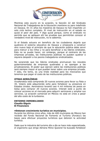 Mientras esto ocurre en la aviación, la Sección 22 del Sindicato
Nacional de Trabajadores de la Educación mantiene su paro indefinido
en Oaxaca. En 31 años los maestros de Oaxaca no han impartido un
solo ciclo lectivo completo. El nivel de instrucción en el estado es
quizá el peor del país. Y digo quizá porque, como el sindicato no
permite que se apliquen ahí las pruebas que permitirían conocer el
verdadero nivel de instrucción, no lo sabemos.

Si el Estado actuara en beneficio de los ciudadanos dejaría que
quebrara el sistema educativo de Oaxaca y empezaría a construir
otro nuevo bajo el principio de que la educación pública debe servir
para instruir a los niños y no para beneficiar a los líderes sindicales.
Esto no se puede hacer, sin embargo, porque al contrario de las
empresas privadas, las instituciones públicas no pueden quebrar o
siquiera despedir a los peores trabajadores sindicalizados.

No sorprende que los líderes sindicales promuevan los rescates
gubernamentales de empresas quebradas y se opongan a las
privatizaciones. El poder que ejercen sobre las instituciones públicas
será siempre mayor al que puedan tener sobre una empresa privada.
Y esto, me temo, es una triste realidad para los mexicanos que
tenemos que pagar el costo de las instituciones públicas.

OTRAS AEROLÍNEAS
VivaAerobús está comprando 20 nuevos aviones para llevar su flota a
35. Volaris está adquiriendo ocho para fortalecer su presencia en
Estados Unidos. Aeroméxico levantó casi 4 mil millones de pesos en
bolsa para comprar 20 nuevos aviones. Interjet está a punto de
colocar acciones en el mercado para adquirir aeronaves y ampliar sus
servicios. La aviación comercial en México no está en crisis a pesar
del alto costo de la turbosina.

ENTORNO INMOBILIARIO
Claudia Olguín
El Financiero

•Detonan crecimiento turístico en municipios.
Durante los últimos cinco años, más de 400 municipios de México han
recibido del Fondo Nacional de Fomento al Turismo (Fonatur) las
bases para efectuar proyectos turísticos que detonen la actividad
turística.

Dado que la industria del turismo día a día se hace más especializada,
el organismo que dirige Adriana Pérez Quesnel ha buscado fortalecer
 