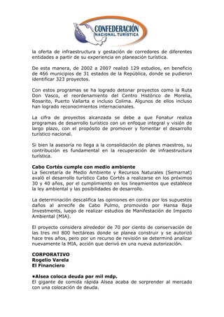 la oferta de infraestructura y gestación de corredores de diferentes
entidades a partir de su experiencia en planeación turística.

De esta manera, de 2002 a 2007 realizó 129 estudios, en beneficio
de 466 municipios de 31 estados de la República, donde se pudieron
identificar 323 proyectos.

Con estos programas se ha logrado detonar proyectos como la Ruta
Don Vasco, el reordenamiento del Centro Histórico de Morelia,
Rosarito, Puerto Vallarta e incluso Colima. Algunos de ellos incluso
han logrado reconocimientos internacionales.

La cifra de proyectos alcanzada se debe a que Fonatur realiza
programas de desarrollo turístico con un enfoque integral y visión de
largo plazo, con el propósito de promover y fomentar el desarrollo
turístico nacional.

Si bien la asesoría no llega a la consolidación de planes maestros, su
contribución es fundamental en la recuperación de infraestructura
turística.

Cabo Cortés cumple con medio ambiente
La Secretaría de Medio Ambiente y Recursos Naturales (Semarnat)
avaló el desarrollo turístico Cabo Cortés a realizarse en los próximos
30 y 40 años, por el cumplimiento en los lineamientos que establece
la ley ambiental y las posibilidades de desarrollo.

La determinación descalifica las opiniones en contra por los supuestos
daños al arrecife de Cabo Pulmo, promovido por Hansa Baja
Investments, luego de realizar estudios de Manifestación de Impacto
Ambiental (MIA).

El proyecto considera alrededor de 70 por ciento de conservación de
las tres mil 800 hectáreas donde se planea construir y se autorizó
hace tres años, pero por un recurso de revisión se determinó analizar
nuevamente la MIA, acción que derivó en una nueva autorización.

CORPORATIVO
Rogelio Varela
El Financiero

•Alsea coloca deuda por mil mdp.
El gigante de comida rápida Alsea acaba de sorprender al mercado
con una colocación de deuda.
 