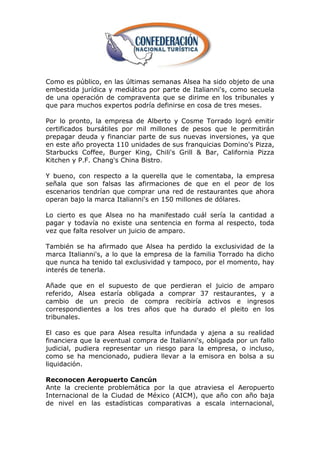 Como es público, en las últimas semanas Alsea ha sido objeto de una
embestida jurídica y mediática por parte de Italianni's, como secuela
de una operación de compraventa que se dirime en los tribunales y
que para muchos expertos podría definirse en cosa de tres meses.

Por lo pronto, la empresa de Alberto y Cosme Torrado logró emitir
certificados bursátiles por mil millones de pesos que le permitirán
prepagar deuda y financiar parte de sus nuevas inversiones, ya que
en este año proyecta 110 unidades de sus franquicias Domino's Pizza,
Starbucks Coffee, Burger King, Chili's Grill & Bar, California Pizza
Kitchen y P.F. Chang's China Bistro.

Y bueno, con respecto a la querella que le comentaba, la empresa
señala que son falsas las afirmaciones de que en el peor de los
escenarios tendrían que comprar una red de restaurantes que ahora
operan bajo la marca Italianni's en 150 millones de dólares.

Lo cierto es que Alsea no ha manifestado cuál sería la cantidad a
pagar y todavía no existe una sentencia en forma al respecto, toda
vez que falta resolver un juicio de amparo.

También se ha afirmado que Alsea ha perdido la exclusividad de la
marca Italianni's, a lo que la empresa de la familia Torrado ha dicho
que nunca ha tenido tal exclusividad y tampoco, por el momento, hay
interés de tenerla.

Añade que en el supuesto de que perdieran el juicio de amparo
referido, Alsea estaría obligada a comprar 37 restaurantes, y a
cambio de un precio de compra recibiría activos e ingresos
correspondientes a los tres años que ha durado el pleito en los
tribunales.

El caso es que para Alsea resulta infundada y ajena a su realidad
financiera que la eventual compra de Italianni's, obligada por un fallo
judicial, pudiera representar un riesgo para la empresa, o incluso,
como se ha mencionado, pudiera llevar a la emisora en bolsa a su
liquidación.

Reconocen Aeropuerto Cancún
Ante la creciente problemática por la que atraviesa el Aeropuerto
Internacional de la Ciudad de México (AICM), que año con año baja
de nivel en las estadísticas comparativas a escala internacional,
 