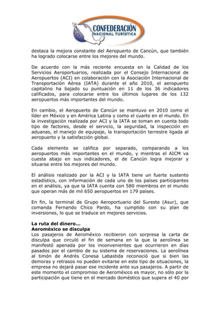 destaca la mejora constante del Aeropuerto de Cancún, que también
ha logrado colocarse entre los mejores del mundo.

De acuerdo con la más reciente encuesta en la Calidad de los
Servicios Aeroportuarios, realizada por el Consejo Internacional de
Aeropuertos (ACI) en colaboración con la Asociación Internacional de
Transportación Aérea (IATA) durante el año 2010, el aeropuerto
capitalino ha bajado su puntuación en 11 de los 36 indicadores
calificados, para colocarse entre los últimos lugares de los 132
aeropuertos más importantes del mundo.

En cambio, el Aeropuerto de Cancún se mantuvo en 2010 como el
líder en México y en América Latina y como el cuarto en el mundo. En
la investigación realizada por ACI y la IATA se toman en cuenta todo
tipo de factores, desde el servicio, la seguridad, la inspección en
aduanas, el manejo de equipaje, la transportación terrestre ligada al
aeropuerto y la satisfacción global.

Cada elemento se califica por separado, comparando a los
aeropuertos más importantes en el mundo, y mientras el AICM va
cuesta abajo en sus indicadores, el de Cancún logra mejorar y
situarse entre los mejores del mundo.

El análisis realizado por la ACI y la IATA tiene un fuerte sustento
estadístico, con información de cada uno de los países participantes
en el análisis, ya que la IATA cuenta con 580 miembros en el mundo
que operan más de mil 650 aeropuertos en 179 países.

En fin, la terminal de Grupo Aeroportuario del Sureste (Asur), que
comanda Fernando Chico Pardo, ha cumplido con su plan de
inversiones, lo que se traduce en mejores servicios.

La ruta del dinero...
Aeroméxico se disculpa
Los pasajeros de Aeroméxico recibieron con sorpresa la carta de
disculpa que circuló el fin de semana en la que la aerolínea se
manifestó apenada por los inconvenientes que ocurrieron en días
pasados por el cambio de su sistema de reservaciones. La aerolínea
al timón de Andrés Conesa Labastida reconoció que si bien las
demoras y retrasos no pueden evitarse en este tipo de situaciones, la
empresa no dejará pasar ese incidente ante sus pasajeros. A partir de
este momento el compromiso de Aeroméxico es mayor, no sólo por la
participación que tiene en el mercado doméstico que supera el 40 por
 