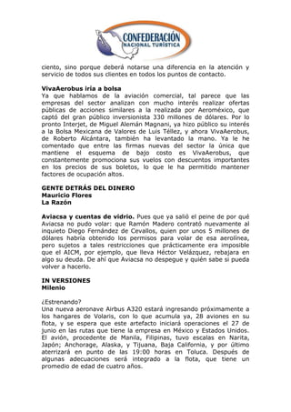 ciento, sino porque deberá notarse una diferencia en la atención y
servicio de todos sus clientes en todos los puntos de contacto.

VivaAerobus iría a bolsa
Ya que hablamos de la aviación comercial, tal parece que las
empresas del sector analizan con mucho interés realizar ofertas
públicas de acciones similares a la realizada por Aeroméxico, que
captó del gran público inversionista 330 millones de dólares. Por lo
pronto Interjet, de Miguel Alemán Magnani, ya hizo público su interés
a la Bolsa Mexicana de Valores de Luis Téllez, y ahora VivaAerobus,
de Roberto Alcántara, también ha levantado la mano. Ya le he
comentado que entre las firmas nuevas del sector la única que
mantiene el esquema de bajo costo es VivaAerobus, que
constantemente promociona sus vuelos con descuentos importantes
en los precios de sus boletos, lo que le ha permitido mantener
factores de ocupación altos.

GENTE DETRÁS DEL DINERO
Mauricio Flores
La Razón

Aviacsa y cuentas de vidrio. Pues que ya salió el peine de por qué
Aviacsa no pudo volar: que Ramón Madero contrató nuevamente al
inquieto Diego Fernández de Cevallos, quien por unos 5 millones de
dólares habría obtenido los permisos para volar de esa aerolínea,
pero sujetos a tales restricciones que prácticamente era imposible
que el AICM, por ejemplo, que lleva Héctor Velázquez, rebajara en
algo su deuda. De ahí que Aviacsa no despegue y quién sabe si pueda
volver a hacerlo.

IN VERSIONES
Milenio

¿Estrenando?
Una nueva aeronave Airbus A320 estará ingresando próximamente a
los hangares de Volaris, con lo que acumula ya, 28 aviones en su
flota, y se espera que este artefacto iniciará operaciones el 27 de
junio en las rutas que tiene la empresa en México y Estados Unidos.
El avión, procedente de Manila, Filipinas, tuvo escalas en Narita,
Japón; Anchorage, Alaska, y Tijuana, Baja California, y por último
aterrizará en punto de las 19:00 horas en Toluca. Después de
algunas adecuaciones será integrado a la flota, que tiene un
promedio de edad de cuatro años.
 