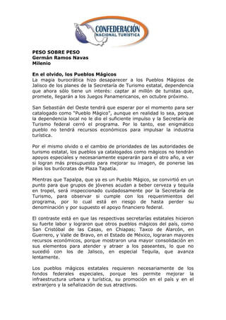 PESO SOBRE PESO
Germán Ramos Navas
Milenio

En el olvido, los Pueblos Mágicos
La magia burocrática hizo desaparecer a los Pueblos Mágicos de
Jalisco de los planes de la Secretaría de Turismo estatal, dependencia
que ahora sólo tiene un interés: captar al millón de turistas que,
promete, llegarán a los Juegos Panamericanos, en octubre próximo.

San Sebastián del Oeste tendrá que esperar por el momento para ser
catalogado como ―Pueblo Mágico‖, aunque en realidad lo sea, porque
la dependencia local no le dio el suficiente impulso y la Secretaría de
Turismo federal cerró el programa. Por lo tanto, ese enigmático
pueblo no tendrá recursos económicos para impulsar la industria
turística.

Por el mismo olvido o el cambio de prioridades de las autoridades de
turismo estatal, los pueblos ya catalogados como mágicos no tendrán
apoyos especiales y necesariamente esperarán para el otro año, a ver
si logran más presupuesto para mejorar su imagen, de ponerse las
pilas los burócratas de Plaza Tapatía.

Mientras que Tapalpa, que ya es un Pueblo Mágico, se convirtió en un
punto para que grupos de jóvenes acudan a beber cerveza y tequila
en tropel, será inspeccionado cuidadosamente por la Secretaría de
Turismo, para observar si cumple con los requerimientos del
programa, por lo cual está en riesgo de hasta perder su
denominación y por supuesto el apoyo financiero federal.

El contraste está en que las respectivas secretarías estatales hicieron
su fuerte labor y lograron que otros pueblos mágicos del país, como
San Cristóbal de las Casas, en Chiapas; Taxco de Alarcón, en
Guerrero, y Valle de Bravo, en el Estado de México, lograran mayores
recursos económicos, porque mostraron una mayor consolidación en
sus elementos para atender y atraer a los paseantes, lo que no
sucedió con los de Jalisco, en especial Tequila, que avanza
lentamente.

Los pueblos mágicos estatales requieren necesariamente de los
fondos federales especiales, porque les permite mejorar la
infraestructura urbana y turística, su promoción en el país y en el
extranjero y la señalización de sus atractivos.
 