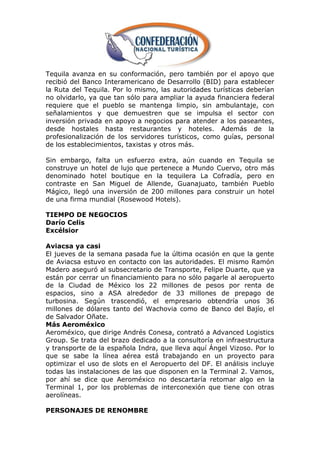 Tequila avanza en su conformación, pero también por el apoyo que
recibió del Banco Interamericano de Desarrollo (BID) para establecer
la Ruta del Tequila. Por lo mismo, las autoridades turísticas deberían
no olvidarlo, ya que tan sólo para ampliar la ayuda financiera federal
requiere que el pueblo se mantenga limpio, sin ambulantaje, con
señalamientos y que demuestren que se impulsa el sector con
inversión privada en apoyo a negocios para atender a los paseantes,
desde hostales hasta restaurantes y hoteles. Además de la
profesionalización de los servidores turísticos, como guías, personal
de los establecimientos, taxistas y otros más.

Sin embargo, falta un esfuerzo extra, aún cuando en Tequila se
construye un hotel de lujo que pertenece a Mundo Cuervo, otro más
denominado hotel boutique en la tequilera La Cofradía, pero en
contraste en San Miguel de Allende, Guanajuato, también Pueblo
Mágico, llegó una inversión de 200 millones para construir un hotel
de una firma mundial (Rosewood Hotels).

TIEMPO DE NEGOCIOS
Darío Celis
Excélsior

Aviacsa ya casi
El jueves de la semana pasada fue la última ocasión en que la gente
de Aviacsa estuvo en contacto con las autoridades. El mismo Ramón
Madero aseguró al subsecretario de Transporte, Felipe Duarte, que ya
están por cerrar un financiamiento para no sólo pagarle al aeropuerto
de la Ciudad de México los 22 millones de pesos por renta de
espacios, sino a ASA alrededor de 33 millones de prepago de
turbosina. Según trascendió, el empresario obtendría unos 36
millones de dólares tanto del Wachovia como de Banco del Bajío, el
de Salvador Oñate.
Más Aeroméxico
Aeroméxico, que dirige Andrés Conesa, contrató a Advanced Logistics
Group. Se trata del brazo dedicado a la consultoría en infraestructura
y transporte de la española Indra, que lleva aquí Ángel Vizoso. Por lo
que se sabe la línea aérea está trabajando en un proyecto para
optimizar el uso de slots en el Aeropuerto del DF. El análisis incluye
todas las instalaciones de las que disponen en la Terminal 2. Vamos,
por ahí se dice que Aeroméxico no descartaría retomar algo en la
Terminal 1, por los problemas de interconexión que tiene con otras
aerolíneas.

PERSONAJES DE RENOMBRE
 