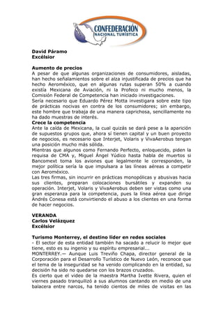 David Páramo
Excélsior

Aumento de precios
A pesar de que algunas organizaciones de consumidores, aisladas,
han hecho señalamientos sobre el alza injustificada de precios que ha
hecho Aeroméxico, que en algunas rutas superan 50% a cuando
existía Mexicana de Aviación, ni la Profeco ni mucho menos, la
Comisión Federal de Competencia han iniciado investigaciones.
Sería necesario que Eduardo Pérez Motta investigara sobre este tipo
de prácticas nocivas en contra de los consumidores; sin embargo,
este hombre que trabaja de una manera caprichosa, sencillamente no
ha dado muestras de interés.
Crece la competencia
Ante la caída de Mexicana, la cual quizás se dará pese a la aparición
de supuestos grupos que, ahora sí tienen capital y un buen proyecto
de negocios, es necesario que Interjet, Volaris y VivaAerobus tengan
una posición mucho más sólida.
Mientras que algunos como Fernando Perfecto, enloquecido, piden la
requisa de CMA y, Miguel Ángel Yúdico hasta habla de muertos si
Bancomext toma los aviones que legalmente le corresponden, la
mejor política sería la que impulsara a las líneas aéreas a competir
con Aeroméxico.
Las tres firmas, sin incurrir en prácticas monopólicas y abusivas hacia
sus clientes, preparan colocaciones bursátiles y expanden su
operación. Interjet, Volaris y VivaAerobus deben ser vistas como una
gran esperanza para la competencia, pues la línea aérea que dirige
Andrés Conesa está convirtiendo el abuso a los clientes en una forma
de hacer negocios.

VERANDA
Carlos Velázquez
Excélsior

Turismo Monterrey, el destino líder en redes sociales
- El sector de esta entidad también ha sacado a relucir lo mejor que
tiene, esto es su ingenio y su espíritu empresarial...
MONTERREY.— Aunque Luis Treviño Chapa, director general de la
Corporación para el Desarrollo Turístico de Nuevo León, reconoce que
el tema de la inseguridad se ha venido complicando en la entidad, su
decisión ha sido no quedarse con los brazos cruzados.
Es cierto que el video de la maestra Martha Ivette Rivera, quien el
viernes pasado tranquilizó a sus alumnos cantando en medio de una
balacera entre narcos, ha tenido cientos de miles de visitas en las
 
