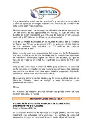Jorge Hernández indicó que la capacitación y modernización ayudará
a que las agencias de viajes mejoren sus procesos de trabajo y de
esta forma sean más eficientes.

El directivo comentó que los negocios afiliados a la AMAV representan
70 por ciento de las operaciones en México, lo cual en venta de
boletos de avión representa 2.3 millones de dólares en el territorio
nacional, y 185 billones de dólares a escala mundial.

Una de las metas planteadas en el Acuerdo Nacional por el Turismo
es lograr que México se posicione entre los primeros cincos lugares
de los destinos más visitados con 55 millones de viajeros
internacionales al año.

Cabe recordar que otros organismos del sector con la Confederación
Nacional Turística y la Asociación Mexicana de Hoteles han dicho que
se vislumbra complicado lograr las metas del acuerdo, ya que la
llegada de viajeros en 2011 ha registrado una caída de 9.65 por
ciento.

Otra de las tareas que realizará la AMAV para aumentar la actividad
en la industria es vincular de una manera más directa a los negocios
que preside con otras empresas, como hoteles, gobierno y líneas de
autobuses, entre otros actores involucrados.

El organismo celebró en días pasados su tercera asamblea general en
Mazatlán, Sinaloa, donde se reeligió a Jorge Hernández como
presidente del mismo.

Metas

55 millones de viajeros anuales reciben los países entre los que
quieren posicionar a México

                 INFORMACIÓN TURÍSTICA

REDOBLARÁN ESFUERZOS AGENCIAS DE VIAJES PARA
LOGRAR METAS DE TURISMO
Roberto Valadez/Milenio

La Asociación Mexicana de Agencias de Viajes (AMAV) informó que
redoblará sus esfuerzos para aumentar las ventas, la actividad
económica y lograr las metas del Acuerdo Nacional por el Turismo.
 