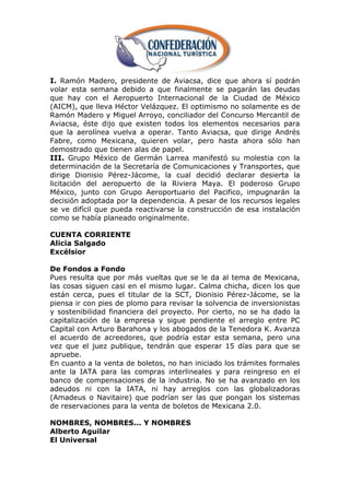 I. Ramón Madero, presidente de Aviacsa, dice que ahora sí podrán
volar esta semana debido a que finalmente se pagarán las deudas
que hay con el Aeropuerto Internacional de la Ciudad de México
(AICM), que lleva Héctor Velázquez. El optimismo no solamente es de
Ramón Madero y Miguel Arroyo, conciliador del Concurso Mercantil de
Aviacsa, éste dijo que existen todos los elementos necesarios para
que la aerolínea vuelva a operar. Tanto Aviacsa, que dirige Andrés
Fabre, como Mexicana, quieren volar, pero hasta ahora sólo han
demostrado que tienen alas de papel.
III. Grupo México de Germán Larrea manifestó su molestia con la
determinación de la Secretaría de Comunicaciones y Transportes, que
dirige Dionisio Pérez-Jácome, la cual decidió declarar desierta la
licitación del aeropuerto de la Riviera Maya. El poderoso Grupo
México, junto con Grupo Aeroportuario del Pacifico, impugnarán la
decisión adoptada por la dependencia. A pesar de los recursos legales
se ve difícil que pueda reactivarse la construcción de esa instalación
como se había planeado originalmente.

CUENTA CORRIENTE
Alicia Salgado
Excélsior

De Fondos a Fondo
Pues resulta que por más vueltas que se le da al tema de Mexicana,
las cosas siguen casi en el mismo lugar. Calma chicha, dicen los que
están cerca, pues el titular de la SCT, Dionisio Pérez-Jácome, se la
piensa ir con pies de plomo para revisar la solvencia de inversionistas
y sostenibilidad financiera del proyecto. Por cierto, no se ha dado la
capitalización de la empresa y sigue pendiente el arreglo entre PC
Capital con Arturo Barahona y los abogados de la Tenedora K. Avanza
el acuerdo de acreedores, que podría estar esta semana, pero una
vez que el juez publique, tendrán que esperar 15 días para que se
apruebe.
En cuanto a la venta de boletos, no han iniciado los trámites formales
ante la IATA para las compras interlineales y para reingreso en el
banco de compensaciones de la industria. No se ha avanzado en los
adeudos ni con la IATA, ni hay arreglos con las globalizadoras
(Amadeus o Navitaire) que podrían ser las que pongan los sistemas
de reservaciones para la venta de boletos de Mexicana 2.0.

NOMBRES, NOMBRES... Y NOMBRES
Alberto Aguilar
El Universal
 