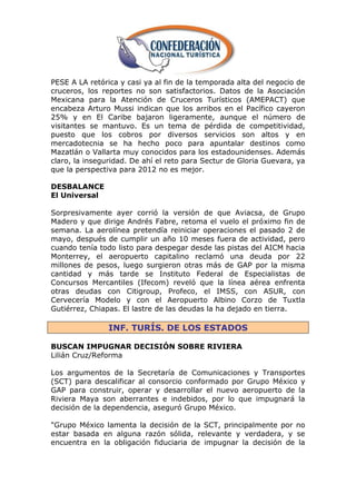 PESE A LA retórica y casi ya al fin de la temporada alta del negocio de
cruceros, los reportes no son satisfactorios. Datos de la Asociación
Mexicana para la Atención de Cruceros Turísticos (AMEPACT) que
encabeza Arturo Mussi indican que los arribos en el Pacífico cayeron
25% y en El Caribe bajaron ligeramente, aunque el número de
visitantes se mantuvo. Es un tema de pérdida de competitividad,
puesto que los cobros por diversos servicios son altos y en
mercadotecnia se ha hecho poco para apuntalar destinos como
Mazatlán o Vallarta muy conocidos para los estadounidenses. Además
claro, la inseguridad. De ahí el reto para Sectur de Gloria Guevara, ya
que la perspectiva para 2012 no es mejor.

DESBALANCE
El Universal

Sorpresivamente ayer corrió la versión de que Aviacsa, de Grupo
Madero y que dirige Andrés Fabre, retoma el vuelo el próximo fin de
semana. La aerolínea pretendía reiniciar operaciones el pasado 2 de
mayo, después de cumplir un año 10 meses fuera de actividad, pero
cuando tenía todo listo para despegar desde las pistas del AICM hacia
Monterrey, el aeropuerto capitalino reclamó una deuda por 22
millones de pesos, luego surgieron otras más de GAP por la misma
cantidad y más tarde se Instituto Federal de Especialistas de
Concursos Mercantiles (Ifecom) reveló que la línea aérea enfrenta
otras deudas con Citigroup, Profeco, el IMSS, con ASUR, con
Cervecería Modelo y con el Aeropuerto Albino Corzo de Tuxtla
Gutiérrez, Chiapas. El lastre de las deudas la ha dejado en tierra.

                INF. TURÍS. DE LOS ESTADOS

BUSCAN IMPUGNAR DECISIÓN SOBRE RIVIERA
Lilián Cruz/Reforma

Los argumentos de la Secretaría de Comunicaciones y Transportes
(SCT) para descalificar al consorcio conformado por Grupo México y
GAP para construir, operar y desarrollar el nuevo aeropuerto de la
Riviera Maya son aberrantes e indebidos, por lo que impugnará la
decisión de la dependencia, aseguró Grupo México.

"Grupo México lamenta la decisión de la SCT, principalmente por no
estar basada en alguna razón sólida, relevante y verdadera, y se
encuentra en la obligación fiduciaria de impugnar la decisión de la
 