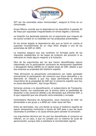 SCT por las anomalías antes mencionadas", aseguró la firma en un
comunicado.

Grupo México recordó que la dependencia los descalificó el pasado 20
de mayo por supuestas irregularidades en temas legales y técnicos.

La licitación fue declarada desierta con el argumento que ninguno de
los socios cumplió en su totalidad con las propuestas presentadas.

En los temas legales la dependencia dijo que se tomó en cuenta el
supuesto incumplimiento de un viejo oficio dirigido a uno de los
accionistas de GAP en 2005.

La empresa asegura que esa condición no formaba parte de los
requisitos establecidos en las bases de licitación del proyecto ni es
relevante en modo alguno respecto a la licitación.

Otro de los argumentos por los que fueron descalificados estuvo
relacionado con la participación accionaria de Aeropuertos Españoles
y Navegación Aérea (AENA) en el capital social de GAP, debido a que
esa empresa es propiedad del Gobierno español.

"Esta afirmación es plenamente contradictoria con haber aprobado
previamente la participación del consorcio que ahora descalifica y es
aberrante en relación a que hoy sigue permitiendo la tenencia
mayoritaria de la propiedad de GAP por el consorcio español que hoy
es causa descalificación", dijo Grupo México.

Semanas previas a la descalificación, el subsecretario de Transporte,
Felipe Duarte, fue cuestionado por la prensa sobre la posibilidad de
descartar a ese consorcio debido a las demandas que enfrenta GAP, a
lo que respondió que esa situación sería analizada y revisada.

Controladora Mexicana de Aeropuertos, socio mexicano de GAP, ha
demandado a ese grupo y a AENA por violar leyes del País.

Entre las demandas, hay una donde se acusa al Gobierno español de
operar aeropuertos mexicanos a través de GAP pese a que las leyes
nacionales lo prohíben y es causa directa para cancelar la concesión.

Los argumentos técnicos por los que fue descalificado el consorcio se
refieren, en un caso, a que no cumplió con un sistema de luces de
aproximación, aunque éste sí satisfacía la normatividad vigente.
 