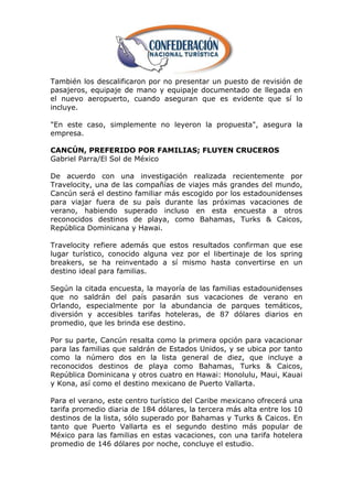También los descalificaron por no presentar un puesto de revisión de
pasajeros, equipaje de mano y equipaje documentado de llegada en
el nuevo aeropuerto, cuando aseguran que es evidente que sí lo
incluye.

"En este caso, simplemente no leyeron la propuesta", asegura la
empresa.

CANCÚN, PREFERIDO POR FAMILIAS; FLUYEN CRUCEROS
Gabriel Parra/El Sol de México

De acuerdo con una investigación realizada recientemente por
Travelocity, una de las compañías de viajes más grandes del mundo,
Cancún será el destino familiar más escogido por los estadounidenses
para viajar fuera de su país durante las próximas vacaciones de
verano, habiendo superado incluso en esta encuesta a otros
reconocidos destinos de playa, como Bahamas, Turks & Caicos,
República Dominicana y Hawai.

Travelocity refiere además que estos resultados confirman que ese
lugar turístico, conocido alguna vez por el libertinaje de los spring
breakers, se ha reinventado a sí mismo hasta convertirse en un
destino ideal para familias.

Según la citada encuesta, la mayoría de las familias estadounidenses
que no saldrán del país pasarán sus vacaciones de verano en
Orlando, especialmente por la abundancia de parques temáticos,
diversión y accesibles tarifas hoteleras, de 87 dólares diarios en
promedio, que les brinda ese destino.

Por su parte, Cancún resalta como la primera opción para vacacionar
para las familias que saldrán de Estados Unidos, y se ubica por tanto
como la número dos en la lista general de diez, que incluye a
reconocidos destinos de playa como Bahamas, Turks & Caicos,
República Dominicana y otros cuatro en Hawai: Honolulu, Maui, Kauai
y Kona, así como el destino mexicano de Puerto Vallarta.

Para el verano, este centro turístico del Caribe mexicano ofrecerá una
tarifa promedio diaria de 184 dólares, la tercera más alta entre los 10
destinos de la lista, sólo superado por Bahamas y Turks & Caicos. En
tanto que Puerto Vallarta es el segundo destino más popular de
México para las familias en estas vacaciones, con una tarifa hotelera
promedio de 146 dólares por noche, concluye el estudio.
 