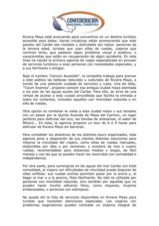 Riviera Maya está avanzando para convertirse en un destino turístico
accesible para todos. Varias iniciativas están promoviendo que este
paraíso del Caribe sea visitable y disfrutable por todos: personas de
la tercera edad, turistas que usan sillas de ruedas, viajeros que
caminan lento, que padecen algún problema visual o auditivo, o
vacacionistas que están en recuperación de algún accidente. En esta
línea ha nacido la primera agencia de viajes especializada en proveer
de servicios turísticos a esas personas con necesidades especiales, y
a sus familiares y amigos.

Bajo el nombre "Cancún Accesible", la compañía trabaja para acercar
a este público las bellezas naturales y culturales de Riviera Maya, a
través de una selección cuidada de servicios y rutas. Una de ellas,
"Tulum Express", propone conocer esa antigua ciudad maya asentada
a los pies de las aguas azules del Caribe. Para ello, se sirve de una
rampa de acceso a esta ciudad amurallada que facilita la entrada a
todos los visitantes, incluidos aquellos con movilidad reducida o en
silla de ruedas.

Otra opción es combinar la visita a esta ciudad maya y sus templos
con un paseo por la Quinta Avenida de Playa del Carmen, un lugar
perfecto para disfrutar del ocio, las tiendas de artesanías, el sabor de
México... En total, la agencia propone un tour de 8 ó 9 horas para
disfrutar de Riviera Maya sin barreras.

Para completar los atractivos de los distintos tours organizados, esta
agencia pone a disposición de sus clientes distintas soluciones para
mejorar la movilidad del viajero, como sillas de ruedas manuales,
disponibles por días o por semanas; o scooters de tres o cuatro
ruedas, recomendables para distancias medias y largas, de fácil
manejo y con las que se pueden hacer los recorridos con comodidad e
independencia.

Por otra parte, para sumergirse en las aguas del mar Caribe con total
comodidad, el viajero con dificultades de movilidad puede disponer de
sillas anfibias: sus ruedas anchas permiten pasar por la arena y, al
llegar al mar o a la piscina, flota fácilmente. No sólo es utilizada por
personas con movilidad reducida, sino también por aquellas que no
pueden hacer mucho esfuerzo físico, como mayores, mujeres
embarazadas, o personas con sobrepeso.

No queda ahí la lista de servicios disponibles en Riviera Maya para
turistas que necesitan atenciones especiales. Los viajeros con
problemas respiratorios pueden contratar un sistema integral de
 