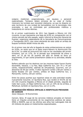 oxígeno medicinal, oxigenoterapia, con equipos y personal
especializado. Tampoco deben privarse de su viaje al Caribe
mexicano los turistas que necesitan dializarse, ya que se dispone en
este territorio de una unidad de hemodiálisis con la tecnología más
avanzada, y que es controlada por profesionales médicos y
traductores en varios idiomas.

En el primer cuatrimestre de 2011 han llegado a México mil 154
cruceros, lo que representa una baja de 8.9% en comparación con el
mismo periodo del año pasado, según informó la Dirección General de
Puertos, organismo dependiente de la Secretaría de Comunicaciones
y Transportes (SCT), que viene alertando de esta caída en arribos de
buques turísticos desde inicios de año.

En el primer mes del año la llegada de estas embarcaciones se redujo
en 9.8%, en tanto que en el lapso enero-febrero la disminución fue
de 8.3%. La caída se pronunció aún más en los resultados del primer
trimestre, con un 11%. En el periodo que comprende de enero a
abril, en 15 de los 26 puertos del país en donde se lleva un
seguimiento, 57 por ciento presentaron caídas en su actividad, detalla
la nota.

Refiere además que los destinos con las mayores bajas fueron Puerto
Escondido, Oaxaca, y La Paz, Baja California Sur, con 75 y 70 por
ciento, respectivamente; además de Zihuatanejo, Guerrero, con un
descenso de 69 por ciento. A ellos siguieron Loreto (-68 por ciento) y
Santa Rosalia (57 por ciento), ambos en Baja California Sur, y
Manzanillo, Colima, (50 por ciento).

Entre los pocos puertos que registran alzas en esta actividad resalta
nuevamente Cozumel, en Quintana Roo, que recibió el 44.6% de los
mil 154 cruceros llegados a México en el citado periodo, seguida de
Cabo San Lucas, en Baja California Sur, con un 15% de los arribos, y
Mahahual, también en Quintana Roo, con el 12.3%.

SUBROGACIÓN MÉDICA IMPULSA A HOSPITALES PRIVADOS
DE CANCÚN
Jesús Vázquez / El Economista

Cancún, Qroo. El auge de los servicios médicos privados en Cancún
tiene un impulso proveniente de los organismos públicos de salud,
IMSS e ISSSTE, que en los últimos seis años han subrogado más de
20 millones de pesos en tratamientos especializados.
 