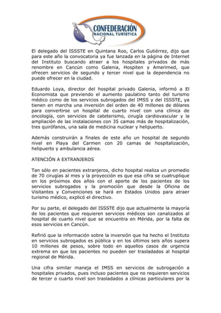 El delegado del ISSSTE en Quintana Roo, Carlos Gutiérrez, dijo que
para este año la convocatoria ya fue lanzada en la página de Internet
del Instituto buscando atraer a los hospitales privados de más
renombre en Cancún como Galenia, Hospiten y Amerimed, que
ofrecen servicios de segundo y tercer nivel que la dependencia no
puede ofrecer en la ciudad.

Eduardo Loya, director del hospital privado Galenia, informó a El
Economista que previendo el aumento paulatino tanto del turismo
médico como de los servicios subrogados del IMSS y del ISSSTE, ya
tienen en marcha una inversión del orden de 40 millones de dólares
para convertirse un hospital de cuarto nivel con una clínica de
oncología, con servicios de cateterismo, cirugía cardiovascular y la
ampliación de las instalaciones con 35 camas más de hospitalización,
tres quirófanos, una sala de medicina nuclear y helipuerto.

Además construirán a finales de este año un hospital de segundo
nivel en Playa del Carmen con 20 camas de hospitalización,
helipuerto y ambulancia aérea.

ATENCIÓN A EXTRANJEROS

Tan sólo en pacientes extranjeros, dicho hospital realiza un promedio
de 70 cirugías al mes y la proyección es que esa cifra se cuatruplique
en los próximos dos años con el aporte de los pacientes de los
servicios subrogados y la promoción que desde la Oficina de
Visitantes y Convenciones se hará en Estados Unidos para atraer
turismo médico, explicó el directivo.

Por su parte, el delegado del ISSSTE dijo que actualmente la mayoría
de los pacientes que requieren servicios médicos son canalizados al
hospital de cuarto nivel que se encuentra en Mérida, por la falta de
esos servicios en Cancún.

Refirió que la información sobre la inversión que ha hecho el Instituto
en servicios subrogados es pública y en los últimos seis años supera
10 millones de pesos, sobre todo en aquellos casos de urgencia
extrema en que los pacientes no pueden ser trasladados al hospital
regional de Mérida.

Una cifra similar maneja el IMSS en servicios de subrogación a
hospitales privados, pues incluso pacientes que no requieren servicios
de tercer o cuarto nivel son trasladados a clínicas particulares por la
 