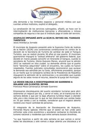 alta demanda y los limitados espacios y personal médico con que
cuentan ambos institutos, explicó el delegado.

La canalización de los servicios subrogados, añadió, se hace con la
intermediación de instituciones bancarias y afianzadoras o incluso
compañías de seguros a las que el Instituto paga el costo del servicio.

ACAPULCO IMPUGNÓ ANTE LA SCJN EL RETIRO DEL TIANGUIS
TURÍSTICO
Jesús Aranda/La Jornada

El municipio de Acapulco presentó ante la Suprema Corte de Justicia
de la Nación (SCJN) una controversia constitucional en contra de la
decisión de la Secretaría de Turismo de cambiar de sede el Tianguis
Turístico, que se realizó durante 36 años en ese puerto. El municipio
guerrerense impugnó la ―actitud arbitraria‖ del gobierno federal, que
decidió en marzo pasado convertir en itinerante el tianguis, cuando la
secretaria de Turismo, Gloria Guevara Manzo, anunció que la edición
2012 se realizará en otra ciudad. La demanda afirma que el puerto
tiene ―derechos adquiridos‖ sobre el encuentro, los cuales no fueron
respetados. Fuentes judiciales consultadas reconocieron que aunque
la demanda sea admitida por la Corte, difícilmente procederá, porque
es un hecho que la Consejería Jurídica de la Presidencia de República
impugnará la admisión de la controversia y es previsible que cuando
alguna de las salas revise el recurso, deseche la queja del municipio.

LA CRISIS OBLIGA A DISCOTEQUEROS DE GUERRERO A
ROLARSE LOS CLIENTES: REYNA
Francisca Meza Carranza/La Jornada Guerrero

Empresarios discotequeros del puerto acordaron turnarse para abrir
solamente un negocio por día, y cerrar el resto, en el transcurso de la
semana debido a que por la baja afluencia turística llegan a atender
sólo una o dos mesas por lo que se han disminuido sus ventas hasta
en 75 por ciento y con la medida, consideran que el negocio abierto
recibirá una mayor cantidad de personas.

El integrante de la Asociación de Discotequeros de Acapulco,
Fernando Reyna Iglesias informó que el sector se han unido para
enfrentar esta crisis económica y acordaron sortearse la clientela de
turismo nacional y residentes que entre semana buscan divertirse.

―Lo que hacemos a partir de esta semana es que vamos a cerrar
todas las discotecas y solo vamos a dejar abierta una discoteca y el
 