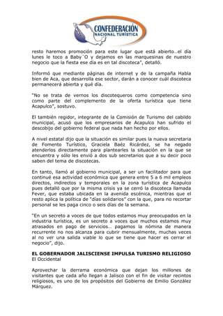 resto haremos promoción para este lugar que está abierto…el día
lunes le toco a Baby´O y dejamos en las marquesinas de nuestro
negocio que la fiesta ese día es en tal discoteca‖, detalló.

Informó que mediante páginas de internet y de la campaña Habla
bien de Aca, que desarrolla ese sector, darán a conocer cuál discoteca
permanecerá abierta y qué día.

―No se trata de vernos los discotequeros como competencia sino
como parte del complemento de la oferta turística que tiene
Acapulco‖, sostuvo.

El también regidor, integrante de la Comisión de Turismo del cabildo
municipal, acusó que los empresarios de Acapulco han sufrido el
descobijo del gobierno federal que nada han hecho por ellos.

A nivel estatal dijo que la situación es similar pues la nueva secretaria
de Fomento Turístico, Graciela Baéz Ricárdez, se ha negado
atenderlos directamente para plantearles la situación en la que se
encuentra y sólo les envió a dos sub secretarios que a su decir poco
saben del tema de discotecas.

En tanto, llamó al gobierno municipal, a ser un facilitador para que
continué esa actividad económica que genera entre 5 a 6 mil empleos
directos, indirectos y temporales en la zona turística de Acapulco
pues detalló que por la misma crisis ya se cerró la discoteca llamada
Fever, que estaba ubicada en la avenida escénica, mientras que el
resto aplica la política de ―días solidarios‖ con la que, para no recortar
personal se les paga cinco o seis días de la semana.

―En un secreto a voces de que todos estamos muy preocupados en la
industria turística, es un secreto a voces que muchos estamos muy
atrasados en pago de servicios… pagamos la nómina de manera
recurrente no nos alcanza para cubrir mensualmente, muchas veces
al no ver una salida viable lo que se tiene que hacer es cerrar el
negocio‖, dijo.

EL GOBERNADOR JALISCIENSE IMPULSA TURISMO RELIGIOSO
El Occidental

Aprovechar la derrama económica que dejan los millones de
visitantes que cada año llegan a Jalisco con el fin de visitar recintos
religiosos, es uno de los propósitos del Gobierno de Emilio González
Márquez.
 