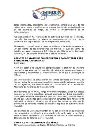 Jorge Hernández, presidente del organismo, señaló que uno de las
primeras acciones a realizarse es la capacitación de los trabajadores
de las agencias de viaje, así como la modernización de la
infraestructura.

―La globalización ha reorientado la actividad turística en el mundo,
por ello los agentes de viajes se comprometen en una nueva
dinámica a la capacitación‖ de los empleados, mencionó.

El directivo comentó que los negocios afiliados a la AMAV representan
70 por ciento de las operaciones en México, lo cual en venta de
boletos de avión representa 2.3 millones de dólares en el territorio
nacional, y 185 billones de dólares a escala mundial.

AGENTES DE VIAJES SE COMPROMETEN A CAPACITARSE PARA
BRINDAR MEJOR SERVICIO
Buen Viaje

A fin de estar a la altura en competitividad y atender de manera
puntual a los viajeros, los agentes de viajes se comprometieron a
capacitarse y modernizar su infraestructura, en lo que a tecnología se
refiere.

Los profesionales se actualizarán en temas centrales del sector, lo
que permitirá la mejora continua de los procesos de trabajo al interior
de las agencias, de acuerdo con un comunicado de la Asociación
Mexicana de Agencias de Viajes (AMAV).

El presidente de la AMAV, Jorge Hernández Delgado, quien fue electo
durante la tercera asamblea general ordinaria de dicha asociación,
como presidente nacional para el periodo 2011-2013, sostuvo que en
el Año del Turismo los agentes redoblarán esfuerzos para fortalecer la
actividad turística en el país y así alcanzar las metas trazadas por la
Secretaría de Turismo federal, de llegar al Top Five en turismo a nivel
mundial.

Los agentes de viajes representan el 70 por ciento de las operaciones
que se registran en el país, y la venta de boletos de avión a través de
estos canales representa 2.3 millones de dólares a nivel nacional y
185 billones de dólares a nivel mundial.

CRECE 3.9 % TURISMO POR VÍA AÉREA
El Financiero en línea, La Razón, El Sol de México, La Crónica
 
