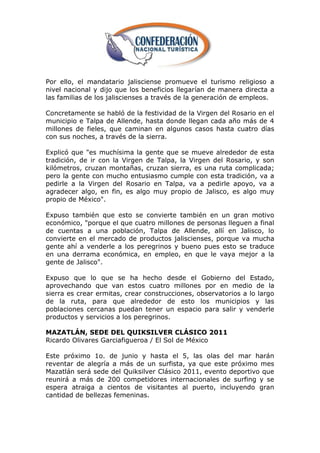 Por ello, el mandatario jalisciense promueve el turismo religioso a
nivel nacional y dijo que los beneficios llegarían de manera directa a
las familias de los jaliscienses a través de la generación de empleos.

Concretamente se habló de la festividad de la Virgen del Rosario en el
municipio e Talpa de Allende, hasta donde llegan cada año más de 4
millones de fieles, que caminan en algunos casos hasta cuatro días
con sus noches, a través de la sierra.

Explicó que "es muchísima la gente que se mueve alrededor de esta
tradición, de ir con la Virgen de Talpa, la Virgen del Rosario, y son
kilómetros, cruzan montañas, cruzan sierra, es una ruta complicada;
pero la gente con mucho entusiasmo cumple con esta tradición, va a
pedirle a la Virgen del Rosario en Talpa, va a pedirle apoyo, va a
agradecer algo, en fin, es algo muy propio de Jalisco, es algo muy
propio de México".

Expuso también que esto se convierte también en un gran motivo
económico, "porque el que cuatro millones de personas lleguen a final
de cuentas a una población, Talpa de Allende, allí en Jalisco, lo
convierte en el mercado de productos jaliscienses, porque va mucha
gente ahí a venderle a los peregrinos y bueno pues esto se traduce
en una derrama económica, en empleo, en que le vaya mejor a la
gente de Jalisco".

Expuso que lo que se ha hecho desde el Gobierno del Estado,
aprovechando que van estos cuatro millones por en medio de la
sierra es crear ermitas, crear construcciones, observatorios a lo largo
de la ruta, para que alrededor de esto los municipios y las
poblaciones cercanas puedan tener un espacio para salir y venderle
productos y servicios a los peregrinos.

MAZATLÁN, SEDE DEL QUIKSILVER CLÁSICO 2011
Ricardo Olivares Garciafigueroa / El Sol de México

Este próximo 1o. de junio y hasta el 5, las olas del mar harán
reventar de alegría a más de un surfista, ya que este próximo mes
Mazatlán será sede del Quiksilver Clásico 2011, evento deportivo que
reunirá a más de 200 competidores internacionales de surfing y se
espera atraiga a cientos de visitantes al puerto, incluyendo gran
cantidad de bellezas femeninas.
 