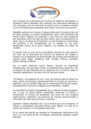 Con el apoyo de la Secretaría de Turismo de Gobierno del Estado, el
Quiksilver Clásico Mazatlán 2011 ofrecerá una alternativa diferente a
sus visitantes, a fin de promover al puerto como un destino rentable
y con la infraestructura necesaria para recibir al turismo de aventura.

Mazatlán cuenta con al menos 5 playas aptas para la práctica del surf
de clase mundial, en donde competidores como Liam Mcnamara de
Hawai, Mitch Coleburn de Australia y Luke Davis de EUA mostrarán
sus destrezas entre las olas de este puerto, pero principalmente se
darán cita en la playa de El Camarón, la cual brindará un sentimiento
de confianza a los competidores por la calidad en sus olas,
ubicándose dentro de la zona hotelera y al alcance de todos los
turistas.

El evento tiene el aval de las autoridades rectoras de este deporte,
así como de la Secretaría de Turismo de Gobierno del Estado y
contará con la asistencia de profesionales del surfing provenientes de
lugares como Japón, Sudáfrica, EUA, Canadá, Francia, Australia,
Nueva Zelanda y México.

Por su parte, Abelardo Juárez Nelson, director de Boardwalk
Producciones, dijo que este evento se pretende hacer cada año, con
el objetivo de que Mazatlán sea la capital del surf en México, dada su
ubicación geográfica y las altas olas con las que cuenta.


"Si México y los destinos de sol y mar con buenas olas se ponen las
pilas, podría incrementar exponencialmente el turismo de aventura o
deportivo, que es también algo que es importante ahorita para seguir
diversificando el turismo en lugares como Mazatlán", detalló.

La competencia estará acompañada de un festival de playa gratuito,
con el que se busca añadir actividades atractivas al evento e
incrementar el número de asistentes; así como con una muestra
gastronómica, artesanal y la presencia de marcas internacionales y
nacionales de moda para surfistas y bañistas.

Quiksilver Clásico Mazatlán 2011 es un evento que une el deporte, la
música y actividades culturales afines, todo ligado a lo que es la
cultura del surfing y a los deportes extremos.

En el marco del festival se realizará el Campeonato Internacional de
Surf, con una bolsa de 85 mil dólares, alcanzando categoría cuatro
estrellas.
 