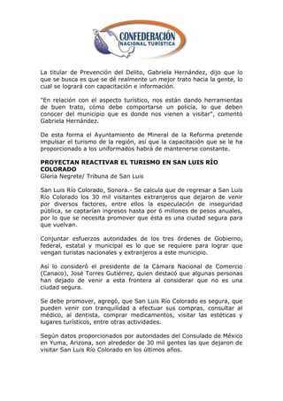 La titular de Prevención del Delito, Gabriela Hernández, dijo que lo
que se busca es que se dé realmente un mejor trato hacia la gente, lo
cual se logrará con capacitación e información.

"En relación con el aspecto turístico, nos están dando herramientas
de buen trato, cómo debe comportarse un policía, lo que deben
conocer del municipio que es donde nos vienen a visitar", comentó
Gabriela Hernández.

De esta forma el Ayuntamiento de Mineral de la Reforma pretende
impulsar el turismo de la región, así que la capacitación que se le ha
proporcionado a los uniformados habrá de mantenerse constante.

PROYECTAN REACTIVAR EL TURISMO EN SAN LUIS RÍO
COLORADO
Gloria Negrete/ Tribuna de San Luis

San Luis Río Colorado, Sonora.- Se calcula que de regresar a San Luis
Río Colorado los 30 mil visitantes extranjeros que dejaron de venir
por diversos factores, entre ellos la especulación de inseguridad
pública, se captarían ingresos hasta por 6 millones de pesos anuales,
por lo que se necesita promover que ésta es una ciudad segura para
que vuelvan.

Conjuntar esfuerzos autoridades de los tres órdenes de Gobierno,
federal, estatal y municipal es lo que se requiere para lograr que
vengan turistas nacionales y extranjeros a este municipio.

Así lo consideró el presidente de la Cámara Nacional de Comercio
(Canaco), José Torres Gutiérrez, quien destacó que algunas personas
han dejado de venir a esta frontera al considerar que no es una
ciudad segura.

Se debe promover, agregó, que San Luis Río Colorado es segura, que
pueden venir con tranquilidad a efectuar sus compras, consultar al
médico, al dentista, comprar medicamentos, visitar las estéticas y
lugares turísticos, entre otras actividades.

Según datos proporcionados por autoridades del Consulado de México
en Yuma, Arizona, son alrededor de 30 mil gentes las que dejaron de
visitar San Luis Río Colorado en los últimos años.
 