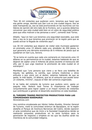 "Son 30 mil visitantes que pudieran venir, tenemos que hacer que
esa gente venga, decirles que San Luis es una ciudad segura. Eso se
está manejando ya, eso se está promoviendo en las reuniones con los
líderes de opinión del otro lado de la frontera, son a quienes debemos
convencer que esta ciudad está bien en el rubro de seguridad pública
para que ellos motiven a las personas a venir", comentó José Torres.

Añadió, "aquí en San Luis tenemos una seguridad razonable, que está
bien y eso es lo que tenemos que promover en la región para que se
pueda activar la llegada de visitantes aquí".

Los 30 mil visitantes que dejaron de visitar este municipio gastarían
en promedio unos 15 dólares cada uno, alrededor de 200 pesos, lo
que generaría una derrama económica de 6 millones de pesos que se
quedarían en San Luis, Sonora.

"Si se toma en cuenta que cada uno compraría en mercancía unos 15
dólares en su permanencia en la ciudad, estamos hablando de que se
dejaron de captar unos 6 millones de pesos durante el transcurso del
año, por lo que urge reactivar la promoción de esta ciudad en el
extranjero".

Manifestó que "una persona que viene y se lleva una botellita de
tequila, las galletas, la vainilla, que compra medicinas y otros
artículos o que viene con el doctor, estamos hablando de que se
gasta, lo más bajito, 15 dólares, que es el consumo que puede tener
un visitante, mínimo", expuso el líder del comercio organizado.

Si se habla del visitante de turismo que pudiera venir, gasta un
poquito más. Reiteró José Torres la importancia de trabajar
conjuntamente para lograr captar a un mayor número de visitantes
que contribuyan a generar el desarrollo económico en esta localidad.

EL TURISMO TRAERÁ PROYECTOS PRODUCTIVOS PARA LAS
COMUNIDADES RARÁMURIS
Akronoticias.com

Una comitiva encabezada por Héctor Valles Alveláis, Director General
de Turismo, visitó la comunidad rarámuri de Bacajípare, en la región
aledaña al Parque de Aventura Barrancas del Cobre, donde signaron
el acta constitutiva que da inicio a la Sociedad Cooperativa donde se
realizarán proyectos productivos en la zona turística para la
generación de negocios y empleos en los que los dueños serán los
miembros de la comunidad indígena.
 