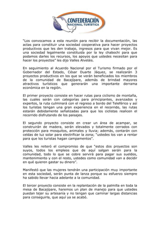 ―Los convocamos a esta reunión para recibir la documentación, las
actas para constituir una sociedad cooperativa para hacer proyectos
productivos que les den trabajo, ingresos para que vivan mejor. Es
una sociedad legalmente constituida por la ley chabochi para que
podamos darles los recursos, los apoyos que ustedes necesitan para
hacer los proyectos‖ les dijo Valles Alveláis.

En seguimiento al Acuerdo Nacional por el Turismo firmado por el
Gobernador del Estado, César Duarte Jáquez, se realizarán 3
proyectos productivos en los que se verán beneficiados los miembros
de la comunidad de Bacajípare, además de brindad mayores
atractivos turísticos que generarán una importante derrama
económica en la región.

El primer proyecto consiste en hacer rutas para ciclismo de montaña,
las cuales serán con categorías para principiantes, avanzados y
expertos, la ruta culminará con el regreso a bordo del Teleférico y así
los turistas tengan una gran experiencia en el recorrido, las rutas
estarán debidamente señalizadas para que los ciclistas realicen el
recorrido disfrutando de los paisajes.

El segundo proyecto consiste en crear un área de acampar, se
construirán de madera, serán elevados y totalmente cerrados con
protección para mosquitos, animales y lluvia; además, contarán con
celdas de luz solar para electrificar la zona; ―ustedes los van a rentar
para que los turistas hagan campamentos‖.

Valles les reiteró el compromiso de que ―estos dos proyectos son
suyos, todos los empleos que de aquí salgan serán para la
comunidad, todo lo que se cobre servirá para pagar sus sueldos,
mantenimiento y con el resto, ustedes como comunidad van a decidir
en qué quieren gastar su dinero‖.

Manifestó que las mujeres tendrán una participación muy importante
en esta sociedad, serán punta de lanza porque su esfuerzo siempre
ha sabido llevar hacia adelante a la comunidad.

El tercer proyecto consiste en la replantación de la palmilla en toda la
mesa de Bacajípare, haremos un plan de manejo para que ustedes
puedan tejer su artesanía y no tengan que caminar largas distancias
para conseguirla, que aquí ya se acabó.
 