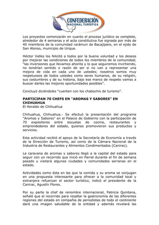 Los proyectos comenzarán en cuanto el proceso jurídico se complete,
alrededor de 4 semanas y el acta constitutiva fue signada por más de
40 miembros de la comunidad rarámuri de Bacajípare, en el ejido de
San Alonso, municipio de Urique.

Héctor Valles los felicitó a todos por la buena voluntad y los deseos
por mejorar las condiciones de todos los miembros de la comunidad;
―las inversiones que llevamos ahorita y lo que seguiremos invirtiendo,
no tendrían sentido o razón de ser si no van a representar una
mejora de vida en cada uno de ustedes; nosotros somos muy
respetuosos de todos ustedes como seres humanos, de su religión,
sus costumbres y de su historia, bajo ese marco de respeto vamos a
buscar darles las mejores oportunidades posibles‖.

Concluyó diciéndoles ―cuenten con los chabochis de turismo‖.

PARTICIPAN 70 CHEFS EN "AROMAS Y SABORES" EN
CHIHUAHUA
El Heraldo de Chihuahua

Chihuahua, Chihuahua.- Se efectuó la presentación del programa
"Aromas y Sabores" en el Palacio de Gobierno con la participación de
70 expositores entre escuelas de cocina, restaurantes y
emprendedores del estado, quienes promovieron sus productos y
servicios.

Esta actividad recibió el apoyo de la Secretaría de Economía a través
de la Dirección de Turismo, así como de la Cámara Nacional de la
Industria de Restaurantes y Alimentos Condimentados (Canirac).

La caravana de aromas y sabores llegó a la capital del estado para
seguir con un recorrido que inició en Parral durante el fin de semana
pasado y visitará algunas ciudades y comunidades serranas en el
estado.

Actividades como ésta en las que la comida y su aroma se conjugan
en una propuesta interesante para ofrecer a la comunidad local y
extranjera refuerzan el sector turístico, indicó el presidente de la
Canirac, Agustín Flores.

Por su parte la chef de renombre internacional, Patricia Quintana,
señaló que el recorrido para resaltar la gastronomía de las diferentes
regiones del estado en compañía de periodistas de todo el continente
dará una imagen saludable de la entidad y además revelará las
 