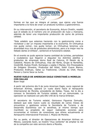 formas en las que se integra al campo, que ejerce una fuerza
importante a la hora de crear un producto turístico y gastronómico.

En su intervención, el secretario de Economía, Arturo Chretín, resaltó
que el estado es el número uno en producción de nuez y manzana,
además de tener una importante producción de carne de primera
calidad.

"Este eslabón que estamos haciendo con la gastronomía viene a
revitalizar y dar un impulso importante a la economía. En Chihuahua
nos gusta comer, nos gusta tomar; en Chihuahua tenemos una
diversidad muy rica de productos alimenticios, pero a lo mejor nos ha
faltado darles el énfasis", sentenció el funcionario estatal.

En el evento se pudo apreciar buena cantidad de turistas, periodistas
y ciudadanos que llegaron a degustar los distintos platillos y
productos de empresas domo Real de Catorce, El Mesón de la
Catedral, Pecans de Chihuahua, Visa del Norte, Grupo la Norteñita,
IncidirHB, Dulces Pinolli, Rompope y cajeta 3 Marías, Ore Procesadora
de Orégano Silvestre, Productos del Árbol, Sotol Cueva Blanca,
Productos Anáhuac, Salsa La Tradicional, L'Ecole du Chef, Pavos
Parson y Carne Seca La Junta.

NUEVO VUELO DE AMERICAN EAGLE CONECTARÁ A MORELIA
CON DALLAS
Buen Viaje

A partir del próximo día 9 de junio American Eagle, socio regional de
American Airlines, operará un vuelo diario hacia el Aeropuerto
Internacional de Morelia, procedente de Dallas, Texas. Así lo dio a
conocer la Secretaría de Turismo estatal, en un comunicado. La
operación se realizará con jets ERJ-140 de la marca Embraer.

El secretario de Turismo estatal, Genovevo Figueroa Zamudio,
destacó que este nuevo vuelo es resultado de varios meses de
encuentros y gestiones entres la Secretaría de Turismo y de
Desarrollo Económico con la aerolínea, al mismo tiempo que
manifestó su propósito de seguir realizando acciones para
incrementar el número de conexiones que ofrece actualmente el
Aeropuerto Internacional Francisco J. Mújica de Morelia.

Por su parte, el director de Operaciones de American Airlines en
México, Leonardo Ayón, se mostró ―muy contento‖ de ampliar la red
de la compañía con este servicio diario a Morelia.
 