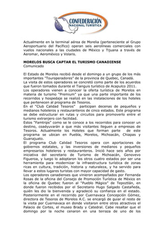Actualmente en la terminal aérea de Morelia (perteneciente al Grupo
Aeroportuario del Pacífico) operan seis aerolíneas comerciales con
vuelos nacionales a las ciudades de México y Tijuana a través de
Aeromar, Aeroméxico y Volaris.

MORELOS BUSCA CAPTAR EL TURISMO CANADIENSE
Comunicado

El Estado de Morelos recibió desde el domingo a un grupo de los más
importantes "Touroperadores‖ de la provincia de Quebec, Canadá.
La visita de estos operadores se concretó como parte de los acuerdos
que fueron tomados durante el Tianguis turístico de Acapulco 2011.
Los operadores vienen a conocer la oferta turística de Morelos en
materia de turismo ―Premium‖ ya que una parte importante de los
recorridos y hospedaje se realizó en las instalaciones de los hoteles
que pertenecen al programa de Tesoros.
En el ―Club Calidad Tesoros‖ participan decenas de pequeños y
medianos hoteleros y restauranteros de cinco estados. Este programa
se debe estructurar en rutas y circuitos para promoverlo entre el
turismo extranjero con facilidad.
Estos ―Famtrips‖ como se le conoce a los recorridos para conocer un
destino, coadyuvarán a que más visitantes lleguen a empresas de
Tesoros. Actualmente los Hoteles que forman parte             de este
programa se ubican en Puebla, Morelos, Michoacán, Chiapas y
Guanajuato.
El programa Club Calidad Tesoros opera con aportaciones de
gobiernos estatales, y las inversiones de medianos y pequeños
empresarios hoteleros y restauranteros. Inició hace seis años por
iniciativa del secretario de Turismo de Michoacán, Genovevo
Figueroa, y luego lo adoptaron los otros cuatro estados por ser una
herramienta para modernizar la infraestructura turística de zonas
ricas en cultura, tradición, historia y naturaleza, y ha servido para
llevar a estos lugares turistas con mayor capacidad de gasto.
Los operadores canadienses que vinieron acompañados por Fernanda
Rosas de la oficina del Consejo de Promoción Turística de México en
la oficina de Quebec fueron al ―Pueblo Mágico‖ de Tepoztlán, en
donde fueron recibidos por el Secretario Hugo Salgado Castañeda,
quién les dio la bienvenida y agradeció su confianza en el estado.
Posteriormente en el recorrido por Cuernavaca Concepción Gómez,
directora de Tesoros de Morelos A.C. se encargó de guiar el resto de
la visita por Cuernavaca en donde visitaron entre otros atractivos el
Palacio de Cortes, el museo Brady y Catedral. Cabe resaltar que el
domingo por la noche cenaron en una terraza de uno de los
 
