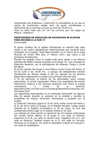 restaurantes del programa y externaron su beneplácito al ver que el
zócalo de Cuernavaca estaba lleno de gente divirtiéndose y
disfrutando de su domingo aunque ya eran las 10.00 p.m.
―Esto no tiene nada que ver con los rumores que nos llegan de
México‖, señalaron.

PRESTADORES DE SERVICIOS DE MICHOACÁN SE ALISTAN
PARA RECIBIR A LA SUB 17
Comunicado

El sector turístico de la capital michoacana se reportó listo para
recibir a las cuatro delegaciones internacionales que acudirán para
contender en el estadio ―José María Morelos‖ en el marco de la Copa
Mundial de Futbol FIFA Sub 17 México 2011, que reúne a las
promesas del balompié.
Morelia fue elegida como la ciudad sede para recibir a las futuras
estrellas del futbol mundial reunidas en el Grupo ―A‖, que encabeza la
Selección Nacional, con la participación de Holanda, Congo y Corea
del Norte.
El primer partido del Grupo A será México contra Corea del Norte, el
18 de Junio a las 18:00 hrs., y aunque las delegaciones estarán
oficialmente en Morelia desde el día 10, algunos de los jóvenes
deportistas adelantarán su arribo a los primeros días del mes.
A fin de estimular el interés de los aficionados como turistas
potenciales, el comité organizador ofrece a los seguidores del evento
información relativa a loa diversos atractivos que ofrece la capital
michoacana,          a        través       de        la      dirección
electrónica:http://es.fifa.com/u17worldcup/destination/cities/city=42
591/index.html
Los deportistas participantes en la contienda disfrutarán de algunos
días de asueto durante su estancia en la entidad y tendrán la
posibilidad de realizar recorridos individuales o grupales por la
ciudad.
La Selección Nacional jugará el 18 de Junio contra Corea del Norte y
el 21 de Junio contra el Congo, en el Estadio Morelos. Luego contra
Holanda en el Estadio Universitario el 24 de Junio. La final del
campeonato tendrá lugar en el Estadio Azteca el 10 Julio.
Las cabezas de serie donde se aglutinan las 24 mejores selecciones
del mundo fueron México en el grupo A, con sede en Morelia;
Argentina en el B, con sede en Nuevo León; Inglaterra en el C, con
sede en Pachuca; Estados Unidos en el D, con sede en Torreón;
Alemania en el grupo E, con sede en Querétaro y Brasil en el grupo F,
con sede en Guadalajara.
 