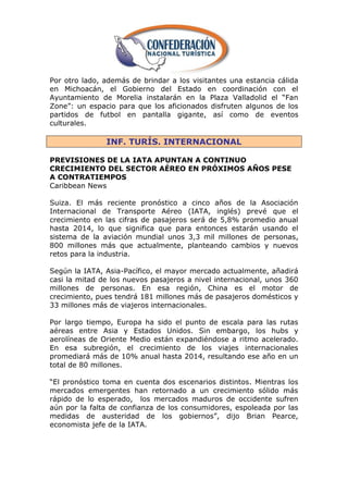 Por otro lado, además de brindar a los visitantes una estancia cálida
en Michoacán, el Gobierno del Estado en coordinación con el
Ayuntamiento de Morelia instalarán en la Plaza Valladolid el ―Fan
Zone‖: un espacio para que los aficionados disfruten algunos de los
partidos de futbol en pantalla gigante, así como de eventos
culturales.

               INF. TURÍS. INTERNACIONAL

PREVISIONES DE LA IATA APUNTAN A CONTINUO
CRECIMIENTO DEL SECTOR AÉREO EN PRÓXIMOS AÑOS PESE
A CONTRATIEMPOS
Caribbean News

Suiza. El más reciente pronóstico a cinco años de la Asociación
Internacional de Transporte Aéreo (IATA, inglés) prevé que el
crecimiento en las cifras de pasajeros será de 5,8% promedio anual
hasta 2014, lo que significa que para entonces estarán usando el
sistema de la aviación mundial unos 3,3 mil millones de personas,
800 millones más que actualmente, planteando cambios y nuevos
retos para la industria.

Según la IATA, Asia-Pacífico, el mayor mercado actualmente, añadirá
casi la mitad de los nuevos pasajeros a nivel internacional, unos 360
millones de personas. En esa región, China es el motor de
crecimiento, pues tendrá 181 millones más de pasajeros domésticos y
33 millones más de viajeros internacionales.

Por largo tiempo, Europa ha sido el punto de escala para las rutas
aéreas entre Asia y Estados Unidos. Sin embargo, los hubs y
aerolíneas de Oriente Medio están expandiéndose a ritmo acelerado.
En esa subregión, el crecimiento de los viajes internacionales
promediará más de 10% anual hasta 2014, resultando ese año en un
total de 80 millones.

―El pronóstico toma en cuenta dos escenarios distintos. Mientras los
mercados emergentes han retornado a un crecimiento sólido más
rápido de lo esperado, los mercados maduros de occidente sufren
aún por la falta de confianza de los consumidores, espoleada por las
medidas de austeridad de los gobiernos‖, dijo Brian Pearce,
economista jefe de la IATA.
 