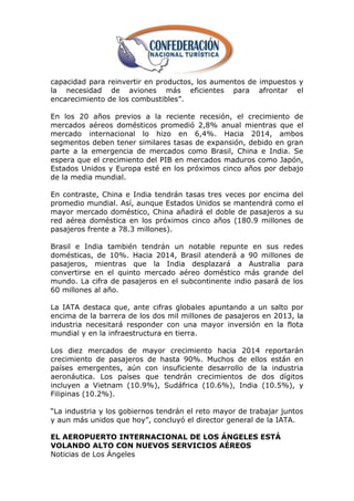 capacidad para reinvertir en productos, los aumentos de impuestos y
la necesidad de aviones más eficientes para afrontar el
encarecimiento de los combustibles‖.

En los 20 años previos a la reciente recesión, el crecimiento de
mercados aéreos domésticos promedió 2,8% anual mientras que el
mercado internacional lo hizo en 6,4%. Hacia 2014, ambos
segmentos deben tener similares tasas de expansión, debido en gran
parte a la emergencia de mercados como Brasil, China e India. Se
espera que el crecimiento del PIB en mercados maduros como Japón,
Estados Unidos y Europa esté en los próximos cinco años por debajo
de la media mundial.

En contraste, China e India tendrán tasas tres veces por encima del
promedio mundial. Así, aunque Estados Unidos se mantendrá como el
mayor mercado doméstico, China añadirá el doble de pasajeros a su
red aérea doméstica en los próximos cinco años (180.9 millones de
pasajeros frente a 78.3 millones).

Brasil e India también tendrán un notable repunte en sus redes
domésticas, de 10%. Hacia 2014, Brasil atenderá a 90 millones de
pasajeros, mientras que la India desplazará a Australia para
convertirse en el quinto mercado aéreo doméstico más grande del
mundo. La cifra de pasajeros en el subcontinente indio pasará de los
60 millones al año.

La IATA destaca que, ante cifras globales apuntando a un salto por
encima de la barrera de los dos mil millones de pasajeros en 2013, la
industria necesitará responder con una mayor inversión en la flota
mundial y en la infraestructura en tierra.

Los diez mercados de mayor crecimiento hacia 2014 reportarán
crecimiento de pasajeros de hasta 90%. Muchos de ellos están en
países emergentes, aún con insuficiente desarrollo de la industria
aeronáutica. Los países que tendrán crecimientos de dos dígitos
incluyen a Vietnam (10.9%), Sudáfrica (10.6%), India (10.5%), y
Filipinas (10.2%).

―La industria y los gobiernos tendrán el reto mayor de trabajar juntos
y aun más unidos que hoy‖, concluyó el director general de la IATA.

EL AEROPUERTO INTERNACIONAL DE LOS ÁNGELES ESTÁ
VOLANDO ALTO CON NUEVOS SERVICIOS AÉREOS
Noticias de Los Ángeles
 