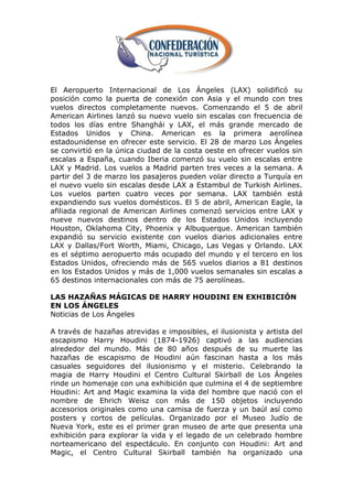 El Aeropuerto Internacional de Los Ángeles (LAX) solidificó su
posición como la puerta de conexión con Asia y el mundo con tres
vuelos directos completamente nuevos. Comenzando el 5 de abril
American Airlines lanzó su nuevo vuelo sin escalas con frecuencia de
todos los días entre Shanghái y LAX, el más grande mercado de
Estados Unidos y China. American es la primera aerolínea
estadounidense en ofrecer este servicio. El 28 de marzo Los Ángeles
se convirtió en la única ciudad de la costa oeste en ofrecer vuelos sin
escalas a España, cuando Iberia comenzó su vuelo sin escalas entre
LAX y Madrid. Los vuelos a Madrid parten tres veces a la semana. A
partir del 3 de marzo los pasajeros pueden volar directo a Turquía en
el nuevo vuelo sin escalas desde LAX a Estambul de Turkish Airlines.
Los vuelos parten cuatro veces por semana. LAX también está
expandiendo sus vuelos domésticos. El 5 de abril, American Eagle, la
afiliada regional de American Airlines comenzó servicios entre LAX y
nueve nuevos destinos dentro de los Estados Unidos incluyendo
Houston, Oklahoma City, Phoenix y Albuquerque. American también
expandió su servicio existente con vuelos diarios adicionales entre
LAX y Dallas/Fort Worth, Miami, Chicago, Las Vegas y Orlando. LAX
es el séptimo aeropuerto más ocupado del mundo y el tercero en los
Estados Unidos, ofreciendo más de 565 vuelos diarios a 81 destinos
en los Estados Unidos y más de 1,000 vuelos semanales sin escalas a
65 destinos internacionales con más de 75 aerolíneas.

LAS HAZAÑAS MÁGICAS DE HARRY HOUDINI EN EXHIBICIÓN
EN LOS ÁNGELES
Noticias de Los Ángeles

A través de hazañas atrevidas e imposibles, el ilusionista y artista del
escapismo Harry Houdini (1874-1926) captivó a las audiencias
alrededor del mundo. Más de 80 años después de su muerte las
hazañas de escapismo de Houdini aún fascinan hasta a los más
casuales seguidores del ilusionismo y el misterio. Celebrando la
magia de Harry Houdini el Centro Cultural Skirball de Los Ángeles
rinde un homenaje con una exhibición que culmina el 4 de septiembre
Houdini: Art and Magic examina la vida del hombre que nació con el
nombre de Ehrich Weisz con más de 150 objetos incluyendo
accesorios originales como una camisa de fuerza y un baúl así como
posters y cortos de películas. Organizado por el Museo Judío de
Nueva York, este es el primer gran museo de arte que presenta una
exhibición para explorar la vida y el legado de un celebrado hombre
norteamericano del espectáculo. En conjunto con Houdini: Art and
Magic, el Centro Cultural Skirball también ha organizado una
 