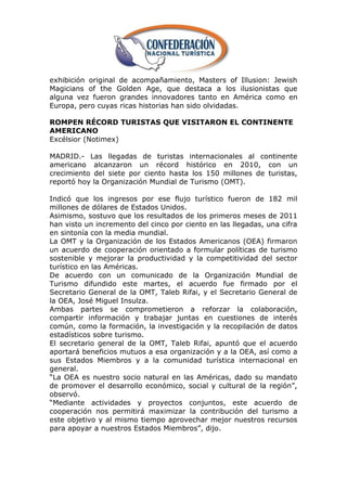 exhibición original de acompañamiento, Masters of Illusion: Jewish
Magicians of the Golden Age, que destaca a los ilusionistas que
alguna vez fueron grandes innovadores tanto en América como en
Europa, pero cuyas ricas historias han sido olvidadas.

ROMPEN RÉCORD TURISTAS QUE VISITARON EL CONTINENTE
AMERICANO
Excélsior (Notimex)

MADRID.- Las llegadas de turistas internacionales al continente
americano alcanzaron un récord histórico en 2010, con un
crecimiento del siete por ciento hasta los 150 millones de turistas,
reportó hoy la Organización Mundial de Turismo (OMT).

Indicó que los ingresos por ese flujo turístico fueron de 182 mil
millones de dólares de Estados Unidos.
Asimismo, sostuvo que los resultados de los primeros meses de 2011
han visto un incremento del cinco por ciento en las llegadas, una cifra
en sintonía con la media mundial.
La OMT y la Organización de los Estados Americanos (OEA) firmaron
un acuerdo de cooperación orientado a formular políticas de turismo
sostenible y mejorar la productividad y la competitividad del sector
turístico en las Américas.
De acuerdo con un comunicado de la Organización Mundial de
Turismo difundido este martes, el acuerdo fue firmado por el
Secretario General de la OMT, Taleb Rifai, y el Secretario General de
la OEA, José Miguel Insulza.
Ambas partes se comprometieron a reforzar la colaboración,
compartir información y trabajar juntas en cuestiones de interés
común, como la formación, la investigación y la recopilación de datos
estadísticos sobre turismo.
El secretario general de la OMT, Taleb Rifai, apuntó que el acuerdo
aportará beneficios mutuos a esa organización y a la OEA, así como a
sus Estados Miembros y a la comunidad turística internacional en
general.
―La OEA es nuestro socio natural en las Américas, dado su mandato
de promover el desarrollo económico, social y cultural de la región‖,
observó.
―Mediante actividades y proyectos conjuntos, este acuerdo de
cooperación nos permitirá maximizar la contribución del turismo a
este objetivo y al mismo tiempo aprovechar mejor nuestros recursos
para apoyar a nuestros Estados Miembros‖, dijo.
 