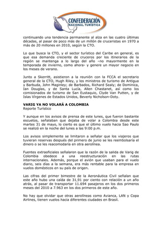 continuando una tendencia permanente al alza en las cuatro últimas
décadas, al pasar de poco más de un millón de cruceristas en 1970 a
más de 20 millones en 2010, según la CTO.

Lo que busca la CTO, y el sector turístico del Caribe en general,   es
que esa demanda creciente de cruceros por los itinerarios de         la
región se mantenga a lo largo del año –no mayormente en              la
temporada de invierno, como ahora- y genere un mayor negocio        en
los meses de verano.

Junto a Skerritt, asistieron a la reunión con la FCCA el secretario
general de la CTO, Hugh Riley, y los ministros de turismo de Antigua
y Barbuda, John Maginley; de Barbados, Richard Sealy; de Dominica,
Ian Douglas, y de Santa Lucía, Allen Chastanet, así como los
comisionados de turismo de San Eustaquio, Clyde Van Putten, y de
Islas Vírgenes de Estados Unidos, Beverly Nicholson-Doty.

VARIG YA NO VOLARÁ A COLOMBIA
Reporte Turístico

Y aunque en los avisos de prensa de este lunes, que fueron bastante
escuetos, señalaban que dejaba de volar a Colombia desde este
martes 31 de mayo, lo cierto es que el último vuelo hacia Sao Paulo
se realizó en la noche del lunes a las 9:00 p.m.

Los avisos simplemente se limitaron a señalar que los viajeros que
tuvieran reservas después del primero de junio se les reembolsaría el
dinero o se les reacomodaría en otra aerolínea.

Fuentes extraoficiales señalaron que la razón de la salida de Varig de
Colombia     obedece     a  una   reestructuración    en    las  rutas
internacionales. Además, porque el avión que usaban para el vuelo
diario, seis días a la semana, era más rentable para la empresa en
vuelos domésticos en su país de origen.

Las cifras del primer bimestre de la Aeronáutica Civil señalan que
este año hubo una caída de 31,91 por ciento con relación a un año
atrás, al pasar de transportar 11.694 pasajeros en los dos primeros
meses del 2010 a 7.963 en los dos primeros de este año.

No hay que olvidar que otras aerolíneas como Avianca, LAN y Copa
Airlines, tienen vuelos hacia diferentes ciudades en Brasil.
 