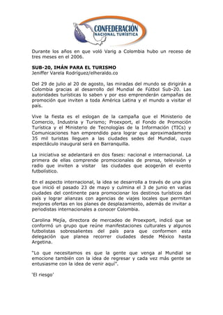 Durante los años en que voló Varig a Colombia hubo un receso de
tres meses en el 2006.

SUB-20, IMÁN PARA EL TURISMO
Jeniffer Varela Rodríguez/elheraldo.co

Del 29 de julio al 20 de agosto, las miradas del mundo se dirigirán a
Colombia gracias al desarrollo del Mundial de Fútbol Sub-20. Las
autoridades turísticas lo saben y por eso emprenderán campañas de
promoción que inviten a toda América Latina y el mundo a visitar el
país.

Vive la fiesta es el eslogan de la campaña que el Ministerio de
Comercio, Industria y Turismo; Proexport, el Fondo de Promoción
Turística y el Ministerio de Tecnologías de la Información (TICs) y
Comunicaciones han emprendido para lograr que aproximadamente
35 mil turistas lleguen a las ciudades sedes del Mundial, cuyo
espectáculo inaugural será en Barranquilla.

La iniciativa se adelantará en dos fases: nacional e internacional. La
primera de ellas comprende promocionales de prensa, televisión y
radio que inviten a visitar las ciudades que acogerán el evento
futbolístico.

En el aspecto internacional, la idea se desarrolla a través de una gira
que inició el pasado 23 de mayo y culmina el 3 de junio en varias
ciudades del continente para promocionar los destinos turísticos del
país y lograr alianzas con agencias de viajes locales que permitan
mejores ofertas en los planes de desplazamiento, además de invitar a
periodistas internacionales a conocer Colombia.

Carolina Mejía, directora de mercadeo de Proexport, indicó que se
conformó un grupo que reúne manifestaciones culturales y algunos
futbolistas sobresalientes del país para que conformen esta
delegación que planea recorrer ciudades desde México hasta
Argetina.

―Lo que necesitamos es que la gente que venga al Mundial se
emocione también con la idea de regresar y cada vez más gente se
entusiasme con la idea de venir aquí‖.

‗El riesgo‘
 