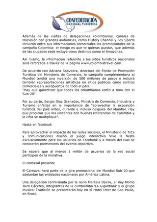 Además de las visitas de delegaciones colombianas, canales de
televisión con grandes audiencias, como History Channel y Fox Sports
incluirán entre sus informaciones comerciales los promocionales de la
campaña Colombia: el riesgo es que te quieras quedar, que además
de las ciudades sede incluye otros destinos como el Amazonas.

Así mismo, la información referente a los sitios turísticos nacionales
será reforzada a través de la página www.colombiatravel.com.

De acuerdo con Adriana Saavedra, directora del Fondo de Promoción
Turística del Ministerio de Comercio, la campaña complementaria al
Mundial tendrá una inversión de 500 millones de pesos e incluirá
también representaciones artísticas en sitios públicos como centros
comerciales y aeropuertos de todo el país.
―Hay que garantizar que todos los colombianos estén a tono con el
Sub-20‖.

Por su parte, Sergio Diaz Granados, Ministro de Comercio, Industria y
Turismo enfatizó en la importancia de ―aprovechar la exposición
turística del país antes, durante e incluso después del Mundial. Hay
que propiciar que los visitantes den buenas referencias de Colombia y
la cifra se multiplique‖.

Hasta en facebook

Para aprovechar el impacto de las redes sociales, el Ministerio de TICs
y comunicaciones diseñó el juego interactivo Vive la fiesta
exclusivamente para los usuarios de Facebook y a través del cual se
conocerán pormenores del evento deportivo.

Se espera que al menos 1 millón de usuarios de la red social
participen de la iniciativa.

El carnaval presente

El Carnaval hará parte de la gira promocional del Mundial Sub-20 que
adelantan las entidades nacionales por América Latina.

Una delegación conformada por la reina Marcela Dávila, el Rey Momo
Jairo Cáceres, integrantes de la cumbiamba ‗La Gigantona‘ y el grupo
musical Tradición se presentarán hoy en el Hotel Inter de Sao Paulo,
en Brasil.
 