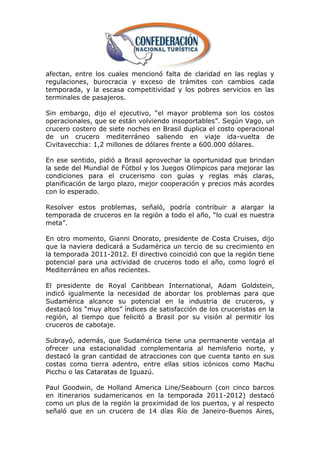 afectan, entre los cuales mencionó falta de claridad en las reglas y
regulaciones, burocracia y exceso de trámites con cambios cada
temporada, y la escasa competitividad y los pobres servicios en las
terminales de pasajeros.

Sin embargo, dijo el ejecutivo, ―el mayor problema son los costos
operacionales, que se están volviendo insoportables‖. Según Vago, un
crucero costero de siete noches en Brasil duplica el costo operacional
de un crucero mediterráneo saliendo en viaje ida-vuelta de
Civitavecchia: 1,2 millones de dólares frente a 600.000 dólares.

En ese sentido, pidió a Brasil aprovechar la oportunidad que brindan
la sede del Mundial de Fútbol y los Juegos Olímpicos para mejorar las
condiciones para el crucerismo con guías y reglas más claras,
planificación de largo plazo, mejor cooperación y precios más acordes
con lo esperado.

Resolver estos problemas, señaló, podría contribuir a alargar la
temporada de cruceros en la región a todo el año, ―lo cual es nuestra
meta‖.

En otro momento, Gianni Onorato, presidente de Costa Cruises, dijo
que la naviera dedicará a Sudamérica un tercio de su crecimiento en
la temporada 2011-2012. El directivo coincidió con que la región tiene
potencial para una actividad de cruceros todo el año, como logró el
Mediterráneo en años recientes.

El presidente de Royal Caribbean International, Adam Goldstein,
indicó igualmente la necesidad de abordar los problemas para que
Sudamérica alcance su potencial en la industria de cruceros, y
destacó los ―muy altos‖ índices de satisfacción de los cruceristas en la
región, al tiempo que felicitó a Brasil por su visión al permitir los
cruceros de cabotaje.

Subrayó, además, que Sudamérica tiene una permanente ventaja al
ofrecer una estacionalidad complementaria al hemisferio norte, y
destacó la gran cantidad de atracciones con que cuenta tanto en sus
costas como tierra adentro, entre ellas sitios icónicos como Machu
Picchu o las Cataratas de Iguazú.

Paul Goodwin, de Holland America Line/Seabourn (con cinco barcos
en itinerarios sudamericanos en la temporada 2011-2012) destacó
como un plus de la región la proximidad de los puertos, y al respecto
señaló que en un crucero de 14 días Río de Janeiro-Buenos Aires,
 