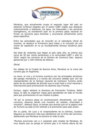 Mendoza, que actualmente ocupa el segundo lugar del país en
destinos turísticos elegidos por el sector LGBT (siglas que designan
colectivamente a lesbianas, los gays, los bisexuales y las personas
transgénero), se transformó ayer en la primera plaza nacional en
firmar un convenio para fomentar y anunciarse oficialmente como
plaza específica.

Entre las actividades que se incluirán en el calendario oficial de
eventos, se destaca la Primavera para todos y la inclusión de una
noche de repetición en la ya mundialmente famosa Vendimia para
todos.

Del total de visitantes que llegan al país cada año, se estima que
cerca de 30 por ciento pertenecen a la comunidad LGBT y sólo en
2010 -según los números de la Cámara de Comercio Gay- dejaron
ganancias por 1.100 millones de dólares.

Oficial

Por debajo de la Ciudad de Buenos Aires, Mendoza es la meca del
turismo gay en Argentina.

La nieve, el vino y el turismo aventura son los principales atractivos
del paisaje mendocino y a través del convenio sellado ayer con los
representantes de la Cámara nacional de Comercio Turismo serán
parte de las campañas de difusión que el ente hará a nivel nacional e
internacional para promocionar los destinos Gay Friendly.

Incluso, según destacó la directora de Promoción Turística, Belén
Gaua, la idea es organizar viajes para periodistas de todo el mundo
para que promocionen en sus medios la plaza.

"Al ser la primera plaza en promocionarlo oficialmente, con este
convenio, estamos dando una muestra de respeto, diversidad e
inclusión", destacó Gaua, al tiempo que precisó que en la página web
de Turismo ya está el link referido a la promoción para este sector.

Por su parte, De Luca y el vicepresidente de la Cámara, Gustavo
Noguera se mostraron más que satisfechos con la firma del convenio,
destacando que Mendoza es pionera en todo el país.

"Muchas provincias van a ir copiando este modelo de Mendoza. Es
muy bueno que se ponga el turismo gay a la misma altura de los
 