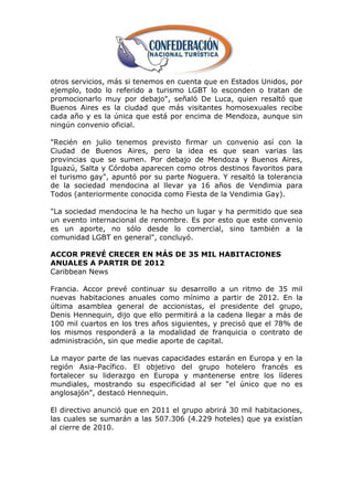 otros servicios, más si tenemos en cuenta que en Estados Unidos, por
ejemplo, todo lo referido a turismo LGBT lo esconden o tratan de
promocionarlo muy por debajo", señaló De Luca, quien resaltó que
Buenos Aires es la ciudad que más visitantes homosexuales recibe
cada año y es la única que está por encima de Mendoza, aunque sin
ningún convenio oficial.

"Recién en julio tenemos previsto firmar un convenio así con la
Ciudad de Buenos Aires, pero la idea es que sean varias las
provincias que se sumen. Por debajo de Mendoza y Buenos Aires,
Iguazú, Salta y Córdoba aparecen como otros destinos favoritos para
el turismo gay", apuntó por su parte Noguera. Y resaltó la tolerancia
de la sociedad mendocina al llevar ya 16 años de Vendimia para
Todos (anteriormente conocida como Fiesta de la Vendimia Gay).

"La sociedad mendocina le ha hecho un lugar y ha permitido que sea
un evento internacional de renombre. Es por esto que este convenio
es un aporte, no sólo desde lo comercial, sino también a la
comunidad LGBT en general", concluyó.

ACCOR PREVÉ CRECER EN MÁS DE 35 MIL HABITACIONES
ANUALES A PARTIR DE 2012
Caribbean News

Francia. Accor prevé continuar su desarrollo a un ritmo de 35 mil
nuevas habitaciones anuales como mínimo a partir de 2012. En la
última asamblea general de accionistas, el presidente del grupo,
Denis Hennequin, dijo que ello permitirá a la cadena llegar a más de
100 mil cuartos en los tres años siguientes, y precisó que el 78% de
los mismos responderá a la modalidad de franquicia o contrato de
administración, sin que medie aporte de capital.

La mayor parte de las nuevas capacidades estarán en Europa y en la
región Asia-Pacífico. El objetivo del grupo hotelero francés es
fortalecer su liderazgo en Europa y mantenerse entre los líderes
mundiales, mostrando su especificidad al ser ―el único que no es
anglosajón‖, destacó Hennequin.

El directivo anunció que en 2011 el grupo abrirá 30 mil habitaciones,
las cuales se sumarán a las 507.306 (4.229 hoteles) que ya existían
al cierre de 2010.
 