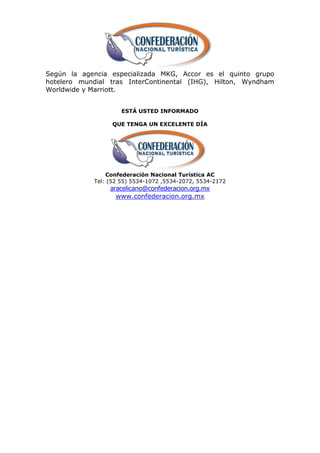 Según la agencia especializada MKG, Accor es el quinto grupo
hotelero mundial tras InterContinental (IHG), Hilton, Wyndham
Worldwide y Marriott.


                     ESTÁ USTED INFORMADO

                  QUE TENGA UN EXCELENTE DÍA




                Confederación Nacional Turística AC
            Tel: (52 55) 5534-1072 ,5534-2072, 5534-2172
                 aracelicano@confederacion.org.mx
                   www.confederacion.org.mx
 