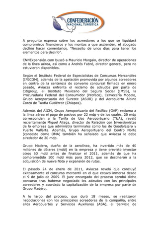 A pregunta expresa sobre los acreedores a los que se liquidará
compromisos financieros y los montos a que ascienden, el abogado
declinó hacer comentarios. "Necesito de unos días para tener los
elementos para decirlo".

CNNExpansión.com buscó a Mauricio Margain, director de operaciones
de la línea aérea, así como a Andrés Fabré, director general, pero no
estuvieron disponibles.

Según el Instituto Federal de Especialistas de Concursos Mercantiles
(IFECOM), además de la apelación promovida por algunos acreedores
en contra de la sentencia de convenio concursal firmada en enero
pasado, Aviacsa enfrenta el reclamo de adeudos por parte de
Citigroup, el Instituto Mexicano del Seguro Social (IMSS), la
Procuraduría Federal del Consumidor (Profeco), Cervecería Modelo,
Grupo Aeroportuario del Sureste (ASUR) y del Aeropuerto Albino
Corzo de Tuxtla Gutiérrez (Chiapas).

Además del AICM, Grupo Aeroportuario del Pacífico (GAP) reclama a
la línea aérea el pago de pasivos por 22 mdp y de los cuales, 20 mdp
corresponden a la Tarifa de Uso Aeroportuario (TUA), reveló
recientemente Miguel Aliaga, director de Relación con Inversionistas
de la empresa que administra terminales como las de Guadalajara y
Puerto Vallarta. Además, Grupo Aeroportuario del Centro Norte
(conocido como OMA) también ha señalado que Aviacsa le debe
alrededor de 20 mdp.

Grupo Madero, dueño de la aerolínea, ha invertido más de 40
millones de dólares (mdd) en la empresa y tiene previsto inyectar
otros 60 mdd antes de finalizar el 2011, además de que ha
comprometido 100 mdd más para 2012, que se destinarán a la
adquisición de nueva flota y expansión de rutas.

El pasado 24 de enero de 2011, Aviacsa reveló que concluyó
exitosamente el concurso mercantil en el que estuvo inmersa desde
el 9 de julio de 2009. El juez encargado del proceso aprobó dicho
concurso tras haberse negociado los adeudos con los principales
acreedores y acordado la capitalización de la empresa por parte de
Grupo Madero.

A lo largo del proceso, que duró 18 meses, se realizaron
negociaciones con los principales acreedores de la compañía, entre
ellos Aeropuertos y Servicios Auxiliares (ASA), el Servicio de
 