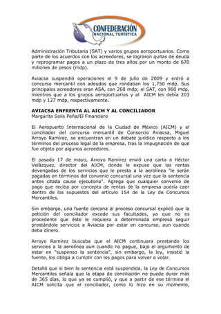 Administración Tributaria (SAT) y varios grupos aeroportuarios. Como
parte de los acuerdos con los acreedores, se lograron quitas de deuda
y reprogramar pagos a un plazo de tres años por un monto de 670
millones de pesos (mdp).

Aviacsa suspendió operaciones el 9 de julio de 2009 y entró a
concurso mercantil con adeudos que rondaban los 1,750 mdp. Sus
principales acreedores eran ASA, con 260 mdp; el SAT, con 960 mdp,
mientras que a los grupos aeroportuarios y al AICM les debía 203
mdp y 127 mdp, respectivamente.

AVIACSA ENFRENTA AL AICM Y AL CONCILIADOR
Margarita Solis Peña/El Financiero

El Aeropuerto Internacional de la Ciudad de México (AICM) y el
conciliador del concurso mercantil de Consorcio Aviacsa, Miguel
Arroyo Ramírez, se encuentran en un debate jurídico respecto a los
términos del proceso legal de la empresa, tras la impugnación de que
fue objeto por algunos acreedores.

El pasado 17 de mayo, Arroyo Ramírez envió una carta a Héctor
Velázquez, director del AICM, donde le expuso que las rentas
devengadas de los servicios que le presta a la aerolínea "le serán
pagadas en términos del convenio concursal una vez que la sentencia
antes citada cause ejecutoria". Agrega que cualquier convenio de
pago que reciba por concepto de rentas de la empresa podría caer
dentro de los supuestos del artículo 154 de la Ley de Concursos
Mercantiles.

Sin embargo, una fuente cercana al proceso concursal explicó que la
petición del conciliador excede sus facultades, ya que no es
procedente que éste le requiera a determinada empresa seguir
prestándole servicios a Aviacsa por estar en concurso, aun cuando
deba dinero.

Arroyo Ramírez buscaba que el AICM continuara prestando los
servicios a la aerolínea aun cuando no pague, bajo el argumento de
estar en "suspenso la sentencia", sin embargo, la ley, insistió la
fuente, los obliga a cumplir con los pagos para volver a volar.

Detalló que si bien la sentencia está suspendida, la Ley de Concursos
Mercantiles señala que la etapa de conciliación no puede durar más
de 365 días, lo que ya se cumplió, y que a partir de ese término el
AICM solicita que el conciliador, como lo hizo en su momento,
 
