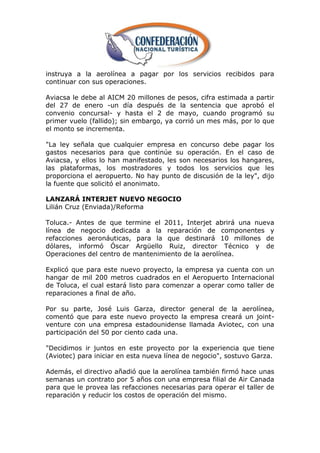 instruya a la aerolínea a pagar por los servicios recibidos para
continuar con sus operaciones.

Aviacsa le debe al AICM 20 millones de pesos, cifra estimada a partir
del 27 de enero -un día después de la sentencia que aprobó el
convenio concursal- y hasta el 2 de mayo, cuando programó su
primer vuelo (fallido); sin embargo, ya corrió un mes más, por lo que
el monto se incrementa.

"La ley señala que cualquier empresa en concurso debe pagar los
gastos necesarios para que continúe su operación. En el caso de
Aviacsa, y ellos lo han manifestado, les son necesarios los hangares,
las plataformas, los mostradores y todos los servicios que les
proporciona el aeropuerto. No hay punto de discusión de la ley", dijo
la fuente que solicitó el anonimato.

LANZARÁ INTERJET NUEVO NEGOCIO
Lilián Cruz (Enviada)/Reforma

Toluca.- Antes de que termine el 2011, Interjet abrirá una nueva
línea de negocio dedicada a la reparación de componentes y
refacciones aeronáuticas, para la que destinará 10 millones de
dólares, informó Óscar Argüello Ruiz, director Técnico y de
Operaciones del centro de mantenimiento de la aerolínea.

Explicó que para este nuevo proyecto, la empresa ya cuenta con un
hangar de mil 200 metros cuadrados en el Aeropuerto Internacional
de Toluca, el cual estará listo para comenzar a operar como taller de
reparaciones a final de año.

Por su parte, José Luis Garza, director general de la aerolínea,
comentó que para este nuevo proyecto la empresa creará un joint-
venture con una empresa estadounidense llamada Aviotec, con una
participación del 50 por ciento cada una.

"Decidimos ir juntos en este proyecto por la experiencia que tiene
(Aviotec) para iniciar en esta nueva línea de negocio", sostuvo Garza.

Además, el directivo añadió que la aerolínea también firmó hace unas
semanas un contrato por 5 años con una empresa filial de Air Canada
para que le provea las refacciones necesarias para operar el taller de
reparación y reducir los costos de operación del mismo.
 