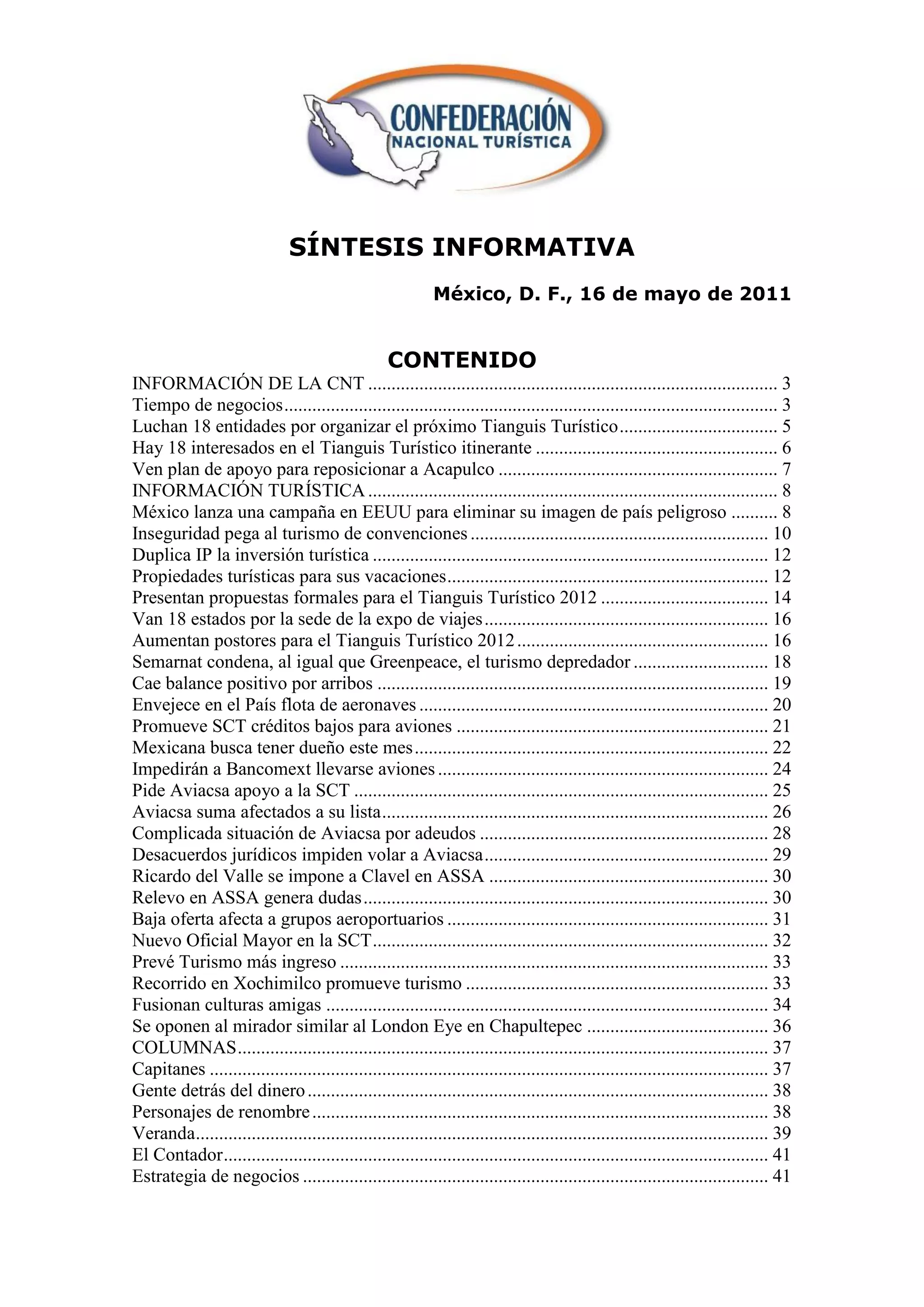 SÍNTESIS INFORMATIVA
                                                            México, D. F., 16 de mayo de 2011


                                                   CONTENIDO
INFORMACIÓN DE LA CNT ........................................................................................ 3
Tiempo de negocios .......................................................................................................... 3
Luchan 18 entidades por organizar el próximo Tianguis Turístico .................................. 5
Hay 18 interesados en el Tianguis Turístico itinerante .................................................... 6
Ven plan de apoyo para reposicionar a Acapulco ............................................................ 7
INFORMACIÓN TURÍSTICA ........................................................................................ 8
México lanza una campaña en EEUU para eliminar su imagen de país peligroso .......... 8
Inseguridad pega al turismo de convenciones ................................................................ 10
Duplica IP la inversión turística ..................................................................................... 12
Propiedades turísticas para sus vacaciones ..................................................................... 12
Presentan propuestas formales para el Tianguis Turístico 2012 .................................... 14
Van 18 estados por la sede de la expo de viajes ............................................................. 16
Aumentan postores para el Tianguis Turístico 2012 ...................................................... 16
Semarnat condena, al igual que Greenpeace, el turismo depredador ............................. 18
Cae balance positivo por arribos .................................................................................... 19
Envejece en el País flota de aeronaves ........................................................................... 20
Promueve SCT créditos bajos para aviones ................................................................... 21
Mexicana busca tener dueño este mes ............................................................................ 22
Impedirán a Bancomext llevarse aviones ....................................................................... 24
Pide Aviacsa apoyo a la SCT ......................................................................................... 25
Aviacsa suma afectados a su lista ................................................................................... 26
Complicada situación de Aviacsa por adeudos .............................................................. 28
Desacuerdos jurídicos impiden volar a Aviacsa ............................................................. 29
Ricardo del Valle se impone a Clavel en ASSA ............................................................ 30
Relevo en ASSA genera dudas ....................................................................................... 30
Baja oferta afecta a grupos aeroportuarios ..................................................................... 31
Nuevo Oficial Mayor en la SCT ..................................................................................... 32
Prevé Turismo más ingreso ............................................................................................ 33
Recorrido en Xochimilco promueve turismo ................................................................. 33
Fusionan culturas amigas ............................................................................................... 34
Se oponen al mirador similar al London Eye en Chapultepec ....................................... 36
COLUMNAS .................................................................................................................. 37
Capitanes ........................................................................................................................ 37
Gente detrás del dinero ................................................................................................... 38
Personajes de renombre .................................................................................................. 38
Veranda........................................................................................................................... 39
El Contador ..................................................................................................................... 41
Estrategia de negocios .................................................................................................... 41
 
