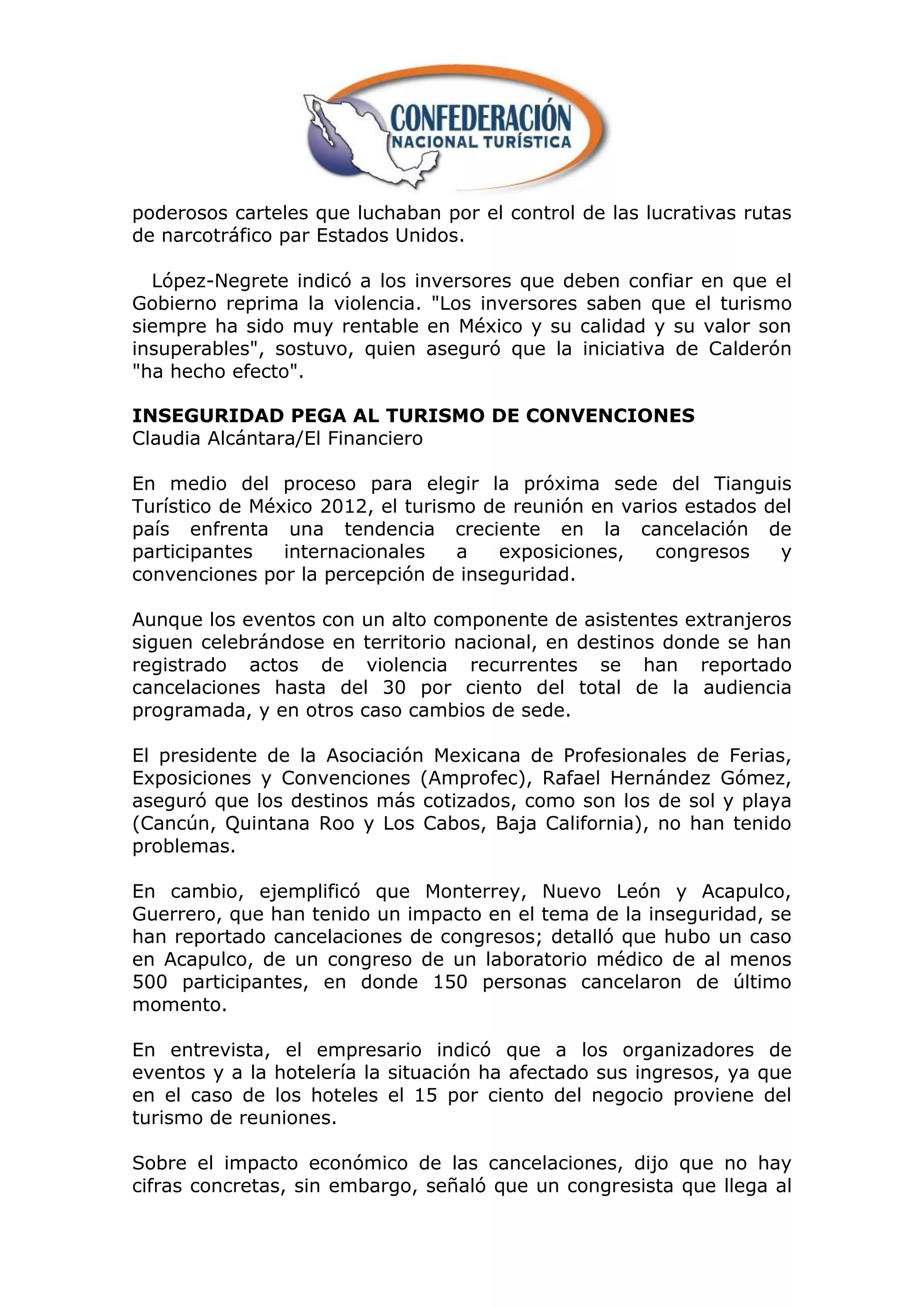 poderosos carteles que luchaban por el control de las lucrativas rutas
de narcotráfico par Estados Unidos.

  López-Negrete indicó a los inversores que deben confiar en que el
Gobierno reprima la violencia. "Los inversores saben que el turismo
siempre ha sido muy rentable en México y su calidad y su valor son
insuperables", sostuvo, quien aseguró que la iniciativa de Calderón
"ha hecho efecto".

INSEGURIDAD PEGA AL TURISMO DE CONVENCIONES
Claudia Alcántara/El Financiero

En medio del proceso para elegir la próxima sede del Tianguis
Turístico de México 2012, el turismo de reunión en varios estados del
país enfrenta una tendencia creciente en la cancelación de
participantes   internacionales    a  exposiciones,    congresos   y
convenciones por la percepción de inseguridad.

Aunque los eventos con un alto componente de asistentes extranjeros
siguen celebrándose en territorio nacional, en destinos donde se han
registrado actos de violencia recurrentes se han reportado
cancelaciones hasta del 30 por ciento del total de la audiencia
programada, y en otros caso cambios de sede.

El presidente de la Asociación Mexicana de Profesionales de Ferias,
Exposiciones y Convenciones (Amprofec), Rafael Hernández Gómez,
aseguró que los destinos más cotizados, como son los de sol y playa
(Cancún, Quintana Roo y Los Cabos, Baja California), no han tenido
problemas.

En cambio, ejemplificó que Monterrey, Nuevo León y Acapulco,
Guerrero, que han tenido un impacto en el tema de la inseguridad, se
han reportado cancelaciones de congresos; detalló que hubo un caso
en Acapulco, de un congreso de un laboratorio médico de al menos
500 participantes, en donde 150 personas cancelaron de último
momento.

En entrevista, el empresario indicó que a los organizadores de
eventos y a la hotelería la situación ha afectado sus ingresos, ya que
en el caso de los hoteles el 15 por ciento del negocio proviene del
turismo de reuniones.

Sobre el impacto económico de las cancelaciones, dijo que no hay
cifras concretas, sin embargo, señaló que un congresista que llega al
 