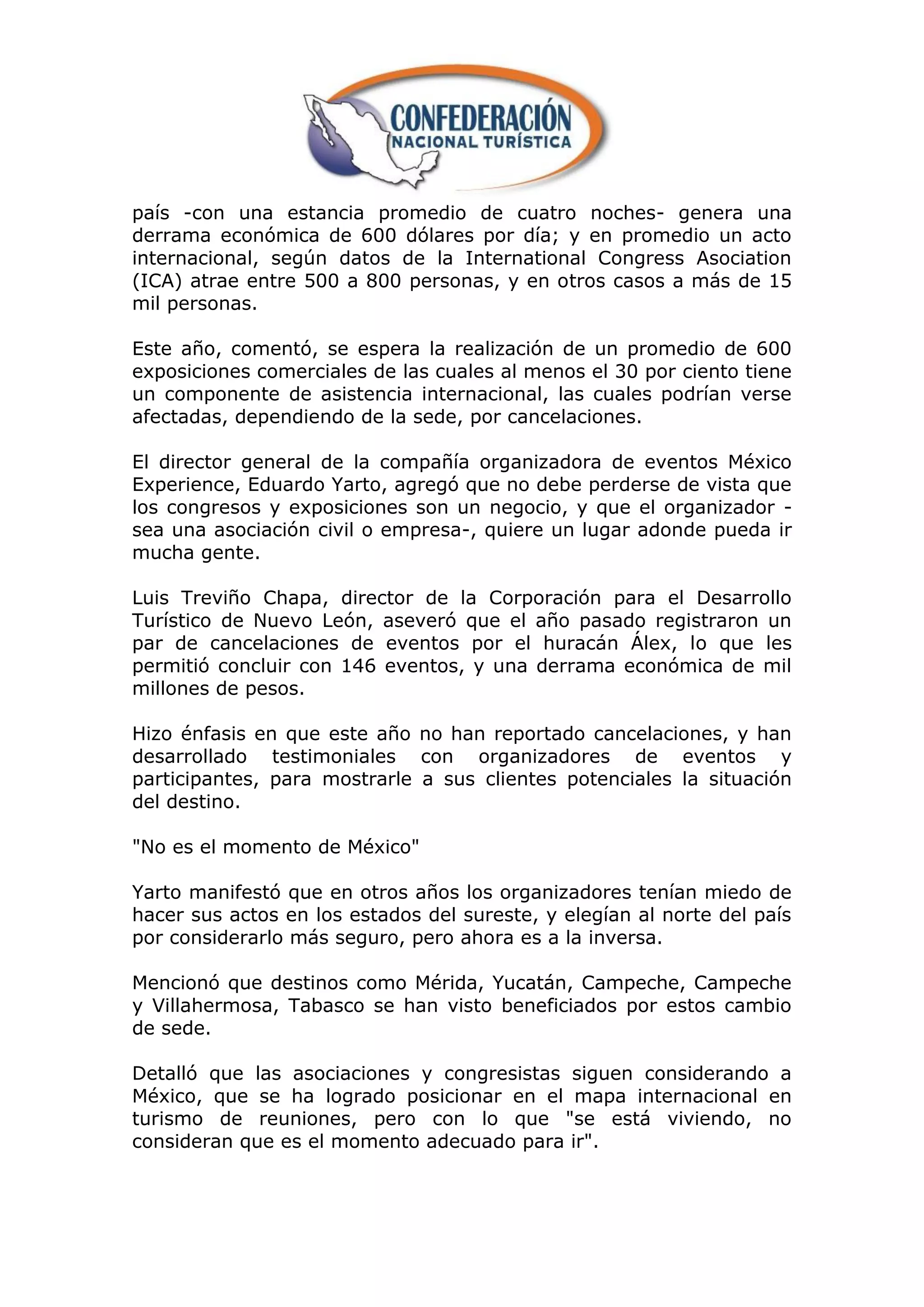 país -con una estancia promedio de cuatro noches- genera una
derrama económica de 600 dólares por día; y en promedio un acto
internacional, según datos de la International Congress Asociation
(ICA) atrae entre 500 a 800 personas, y en otros casos a más de 15
mil personas.

Este año, comentó, se espera la realización de un promedio de 600
exposiciones comerciales de las cuales al menos el 30 por ciento tiene
un componente de asistencia internacional, las cuales podrían verse
afectadas, dependiendo de la sede, por cancelaciones.

El director general de la compañía organizadora de eventos México
Experience, Eduardo Yarto, agregó que no debe perderse de vista que
los congresos y exposiciones son un negocio, y que el organizador -
sea una asociación civil o empresa-, quiere un lugar adonde pueda ir
mucha gente.

Luis Treviño Chapa, director de la Corporación para el Desarrollo
Turístico de Nuevo León, aseveró que el año pasado registraron un
par de cancelaciones de eventos por el huracán Álex, lo que les
permitió concluir con 146 eventos, y una derrama económica de mil
millones de pesos.

Hizo énfasis en que este año no han reportado cancelaciones, y han
desarrollado testimoniales con organizadores de eventos y
participantes, para mostrarle a sus clientes potenciales la situación
del destino.

"No es el momento de México"

Yarto manifestó que en otros años los organizadores tenían miedo de
hacer sus actos en los estados del sureste, y elegían al norte del país
por considerarlo más seguro, pero ahora es a la inversa.

Mencionó que destinos como Mérida, Yucatán, Campeche, Campeche
y Villahermosa, Tabasco se han visto beneficiados por estos cambio
de sede.

Detalló que las asociaciones y congresistas siguen considerando a
México, que se ha logrado posicionar en el mapa internacional en
turismo de reuniones, pero con lo que "se está viviendo, no
consideran que es el momento adecuado para ir".
 
